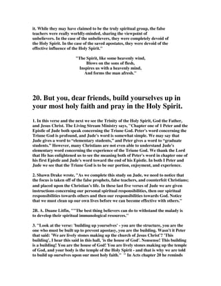 1 John 2:18 [ Warning Against Antichrists ] Dear children, this is the last hour; and 
as you have heard that the antichrist is coming, even now many antichrists have 
come. This is how we know it is the last hour. 
Jude 1:18 They said to you, In the last times there will be scoffers who will follow 
their own ungodly desires. 
If a teacher ignores all of these Scriptures and pretends that only now are we seeing 
the last days, he is abusing the term and is ignorant of Christian history. We are 
obviously closer to the end of history than any other generation, but the fact is, all 
that the New Testament says about the last days has applied to all other generations, 
and so it is not some new development in the battle with false teachers and 
antichrist. 
4. John MacArthur has put together a list of New Testament texts that reveal the 
abundance of false teachers that were already there and about to come on the scene. 
When you read this list you can't help understanding why Jude had to change what 
he was going to write, and instead wrote this letter of urgent warning of the danger 
believers faced because of these corrupters of the faith. 
a. Acts 20:29-30--Paul said to the Ephesian elders, For I know this, that after my 
departing shall grievous wolves enter in among you, not sparing the flock. Also of 
your own selves shall men arise, speaking perverse things, to draw away disciples 
after them. Paul predicted that when he left Ephesus, doctrinal perversion would 
enter the church he had worked so hard to establish. The sad reality of apostasy 
eventually had a destructive effect on the church in that city. 
b. 1 Timothy 4:1--...in the latter times, some shall depart from the faith, giving 
heed to seducing spirits, and doctrines of demons. 
c. 1 Timothy 6:20-21--O Timothy, keep that which is committed to thy trust, 
avoiding profane and vain babblings, and oppositions of knowledge falsely so called, 
which some, professing, have erred concerning the faith.... 
d. 2 Timothy 3:1, 5, 7-8--This know, also, that in the last days perilous times shall 
come....[There will be those] Having a form of godliness, but denying the power of 
it; from such turn away....[They are] Ever learning, and never able to come to the 
knowledge of the truth. Now as Jannes and Jambres [Egyptian magicians] 
withstood Moses, so do these also resist the truth, men of corrupt minds, reprobate 
concerning the faith. 
e. 2 Timothy 4:3--For the time will come when they will not endure sound doctrine 
but, after their own lusts, shall they heap to themselves teachers.... 
f. 2 Corinthians 11:13-15--For such are false apostles, deceitful workers, 
transforming themselves into the apostles of Christ. And no marvel; for Satan 
 