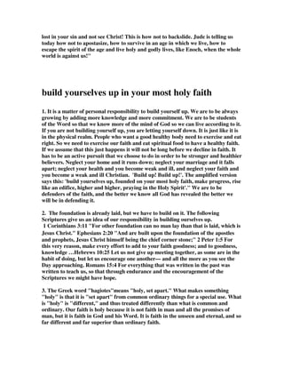 it. While they may have claimed to be the truly spiritual group, the false 
teachers were really worldly-minded, sharing the viewpoint of 
unbelievers. In the case of the unbelievers, they were completely devoid of 
the Holy Spirit. In the case of the saved apostates, they were devoid of the 
effective influence of the Holy Spirit. 
The Spirit, like some heavenly wind, 
Blows on the sons of flesh, 
Inspires us with a heavenly mind, 
And forms the man afresh. 
20. But you, dear friends, build yourselves up in 
your most holy faith and pray in the Holy Spirit. 
1. In this verse and the next we see the Trinity of the Holy Spirit, God the Father, 
and Jesus Christ. The Living Stream Ministry says, Chapter one of 1 Peter and the 
Epistle of Jude both speak concerning the Triune God. Peter's word concerning the 
Triune God is profound, and Jude's word is somewhat simple. We may say that 
Jude gives a word to “elementary students,” and Peter gives a word to “graduate 
students.” However, many Christians are not even able to understand Jude's 
elementary word concerning the experience of the Triune God. We thank the Lord 
that He has enlightened us to see the meaning both of Peter's word in chapter one of 
his first Epistle and Jude's word toward the end of his Epistle. In both I Peter and 
Jude we see that the Triune God is to be our portion, enjoyment, and experience. 
2. Shawn Drake wrote, As we complete this study on Jude, we need to notice that 
the focus is taken off of the false prophets, false teachers, and counterfeit Christians; 
and placed upon the Christian’s life. In these last five verses of Jude we are given 
instructions concerning our personal spiritual responsibilities, then our spiritual 
responsibilities towards others and then our responsibilities towards God. Notice 
that we must clean up our own lives before we can become effective with others. 
2B. A. Duane Litfin, The best thing believers can do to withstand the malady is 
to develop their spiritual immunological resources. 
3. Look at the verse: 'building up yourselves' - you are the structure, you are the 
one who must be built up to prevent apostasy, you are the building. Wasn't it Peter 
that said: 'We are lively stones making up the church of Jesus Christ'? 'This 
building', I hear this said in this hall, 'is the house of God'. Nonsense! This building 
is a building! You are the house of God! You are lively stones making up the temple 
of God, and your body is the temple of the Holy Spirit - and that is why we are told 
to build up ourselves upon our most holy faith.  In Acts chapter 20 he reminds 
 