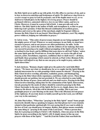 and pray in the Holy Spirit. 
1. 'Praying in the Spirit' does not refer to speaking in tongues. Rather, it should be 
seen in connection with other passages on the Spirit in Ephesians, especially 
Ephesians 3:16 ('may strengthen you ... through His Spirit in your inner being') and 
Ephesians 5:18 ('be filled with the Spirit'). The Spirit communicates God to us, and 
through him we receive all gifts and empowering from God. -- The NIV 
Application Commentary on Ephesians, Klyne Snodgrass, Zondervan, page 344. 
2. Christians are to pray continually 'in the Spirit' (i.e. in the power and sphere of 
the Spirit; cf. Jude 20). -- The Bible Knowledge Commentary, Walvoord  Zuck, 
Victor Books, page 644. 
3. True Christian prayer is prayer 'in the Spirit.' The Spirit is given as Helper, and 
not least for the task of prayer (Romans 8:26 ff); but as in the case of the other uses 
of the phrase in this Epistle (Ephesians 2:18, 22; 5:18) 'in the Spirit' means more 
than by the Spirit's help. The Spirit is the atmosphere of the Christian's life, and as 
he lives in the Spirit grace will be given to watch and power to continue in 
prayer. -- Tyndale New Testament Commentaries, Ephesians, Francis Foulkes, 
page 178. 
4. Because all believers have the Spirit (Acts 5:32), they are to pray according to 
the Spirit's will (which is set forth in the written Word) to accomplish God's work 
by God's power. -- New International Version Bible Commentary, Zondervan, on 
Jude 1:20. 
5. When we are being led by the Holy Spirit, we pray to God in a pleasing way. 
The Holy Spirit knows what the Father is asking us to do. The Holy Spirit reveals to 
us unconfessed sin. When praying in the Spirit we ask God things according to His 
will. Shawn Drake 
6. Ephesians 6:18 Praying always with all prayer and supplication in the Spirit, 
and watching thereunto with all perseverance and supplication for all saints; 
Romans 8:26-27 Likewise the Spirit also helps our infirmities: for we know not 
what we should pray for as we ought: but the Spirit itself makes intercession for us 
with groanings which cannot be uttered. [27] And he that searches the hearts knows 
what is the mind of the Spirit, because he makes intercession for the saints 
according to the will of God. 
6B. The best explanation I have found was by an unknown author who wrote, 'in 
the Spirit' in the NT means simply the opposite of in the flesh or in the old sinful 
 