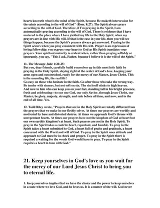 nature. Pray according to the new reality which the Spirit of God has created in us 
when he drew us to Christ; pray according to his will, which will he has made 
known in the Bible, the book HE inspired. Pray with a reliance upon his help, as 
that help is promised in Romans 8:26. Pray as a genuine Christian prays with faith 
and submission and love and with an intense interest in what interests the Spirit of 
God. That is what Jude means. And this life and this practice of prayer, what John 
Knox defined simply as 'earnest and familiar talking with God', is the life-blood of a 
growing, deepening Christian life. It is the means by which the wisdom, the 
strength, the encouragement, the help we need is brought down to us from heaven. 
As our Savior promised, our Father in heaven will not fail to give the Holy Spirit 
more and more to his children who ask Him. 
6C. Nathan Buttery, Then there is praying in the Spirit. Jude doesn’t mean some 
super spiritual prayer life which is above the normal humdrum prayer lives of 
standard Christians. No he simply means praying in line with God the Spirit’s will. 
Paul reminds us in Romans 8 that it is by the Spirit that we are able to cry out Abba 
Father. And it is in the Spirit that we are to pray. And prayer is a vital weapon in 
the battle against the false teachers. We are involved in a spiritual battle and 
praying for one another and ourselves and the work of the church is crucial to the 
battle. 
6D. Calvin, The way of persevering is, when we are endued with the power of God. 
Hence whenever the question is respecting the constancy of faith, we must flee to 
prayer. And as we commonly pray in a formal manner, he adds, In the Spirit; as 
though he had said, that such is our sloth, and that such is the coldness of our flesh, 
that no one can pray aright except he be roused by the Spirit of God; and that we 
are also so inclined to diffidence and trembling, that no one dares to call God his 
Father, except through the teaching of the same Spirit; for from him is solicitude, 
from him is ardor and vehemence, from him is alacrity, from him is confidence in 
obtaining what we ask; in short, from him are those unutterable groanings 
mentioned by Paul (Romans 8:26.) It is not, then, without reason that Jude teaches 
us, that no one can pray as he ought without having the Spirit as his guide. 
7. Spurgeon wrote, Mark the grand characteristic of true prayer--In the Holy 
Ghost. The seed of acceptable devotion must come from heaven's storehouse. Only 
the prayer which comes from God can go to God. We must shoot the Lord's arrows 
back to Him. That desire which He writes upon our heart will move His heart and 
bring down a blessing, but the desires of the flesh have no power with Him. 
Praying in the Holy Ghost is praying in fervency. Cold prayers ask the Lord not to 
hear them. Those who do not plead with fervency, plead not at all. As well speak of 
lukewarm fire as of lukewarm prayer--it is essential that it be red hot. It is praying 
perseveringly. The true suppliant gathers force as he proceeds, and grows more 
fervent when God delays to answer. The longer the gate is closed, the more 
vehemently does he use the knocker, and the longer the angel lingers the more 
resolved is he that he will never let him go without the blessing. Beautiful in God's 
sight is tearful, agonizing, unconquerable importunity. It means praying humbly, for 
 