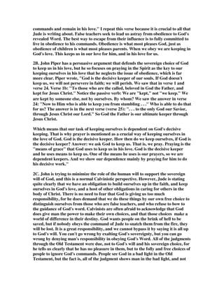 hearts knoweth what is the mind of the Spirit, because He maketh intercession for 
the saints according to the will of God (Rom. 8:27). The Spirit always prays 
according to the will of God. Therefore, if I'm praying in the Spirit, I am 
automatically praying according to the will of God. There is evidence that I have 
matured to the place where I have yielded my life to the Holy Spirit, when my 
prayers are in line with His will. If that is the case in your life, then you will see 
things happen, because the Spirit's prayers always get answered. Praying in the 
Spirit occurs when you pray consistent with His will. Prayer is an expression of 
loving fellowship: you express your heart to God as His Spirit translates your 
prayers. Your spiritual maturity is evident when, rather than praying selfishly or 
ignorantly, you say, This I ask, Father, because I believe it is the will of the Spirit. 
11. The Message Jude 1:20-25: 
But you, dear friends, carefully build yourselves up in this most holy faith by 
praying in the Holy Spirit, staying right at the center of God’s love, keeping your 
arms open and outstretched, ready for the mercy of our Master, Jesus Christ. This 
is the unending life, the real life! 
Go easy on those who hesitate in the faith. Go after those who take the wrong way. 
Be tender with sinners, but not soft on sin. The sin itself stinks to high heaven. 
And now to him who can keep you on your feet, standing tall in his bright presence, 
fresh and celebrating—to our one God, our only Savior, through Jesus Christ, our 
Master, be glory, majesty, strength, and rule before all time, and now, and to the 
end of all time. Yes. 
12. Todd Riley wrote, Prayers that are in the Holy Spirit are totally different from 
the prayers that we make in our fleshly selves. At times our prayers are worldly and 
motivated by base and distorted desires. At times we approach God’s throne with 
unrepentant hearts. At times our prayers have not the kingdom of God at heart but 
our own earthly kingdom’s at heart. Such prayers are not in the Holy Spirit. To 
pray in the Spirit takes a contrite heart, repentant, and humble. To pray in the 
Spirit takes a heart submitted to God, a heart full of praise and gratitude, a heart 
concerned with the Word and will of God. To pray in the Spirit ones attitude and 
approach to God must be in check and proper. To pray in the Spirit there is 
required a waiting for the words God would have to pray. To pray in the Spirit 
requires a heart in tune with God. 
21. Keep yourselves in God's love as you wait for 
the mercy of our Lord Jesus Christ to bring you 
to eternal life. 
1. Keep yourselves implies that we have the choice and the power to keep ourselves 
in a state where we love God, and he loves us. It is a matter of the will. God never 
 