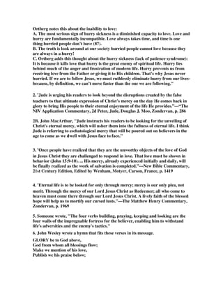 through Jesus Christ because the death of Jesus is the purchase price and 
foundation of all grace, including the grace of keeping us – that is, the grace of 
perseverance. John has just described the ideal partnership of God and his people, 
but the question is, will God still keep us if we refuse to do all of the things asked of 
us by Jude. He did not do it for his Old Testament saints, but destroyed them. Do we 
have a promise that we can ignore all of his commnds and still be kept? The 
implication of Jude is that if we do not do our part and cooperate with God, we will 
fare no better than others who have refused to cooperate, such as Israel and the 
fallen angels. 
12. Piper shows that he does take our cooperation seriously, and he says it is 
essential. He wrote, Over and over in the Bible we see this: God's action is decisive; 
our action is dependent. And both actions are essential. So I urge you again to resist 
the mindset that cynically says, If God is the decisive keeper of my soul for eternal 
life (verses 1, 24), then I don't need to 'keep myself in the love of God' (verse 20). 
That would be like saying, since God is the decisive giver of life, then I don't need to 
breathe. No. No. Breathing is the means that God uses to sustain life. So the 
command to breathe is the command to fall in with the purposes and patterns of 
God to give and sustain life. This is what I mean by the term, means of grace. 
Grace is the free keeping-work of God to sustain our spiritual life that leads to 
everlasting joy. The means of grace is our keeping ourselves in the love of 
God. God's keeping inspires and sustains our keeping. His keeping is decisive 
and our keeping is dependent on his. By declaring that both actions are essential 
he has made it clear that there is not much difference between Calvinism and 
Arminianism on this issue, for the bottom line is that God and man must be in a 
cooperative partnership for there to be any guarantee of perseverance to eternal life. 
That is exactly why Jude is writing this letter to make sure that those he is 
addressing stay in that cooperative partnership with God, and not be led astray by 
false teachers. Those who preach that you don't have to build yourself up, or pray in 
the Spirit, or keep yourself in the love of God, because God will keep you regardless 
of what you do, are treating this letter of Jude as a waste of time. 
13. I appreciate it that a strong Calvinists like John Piper takes our human 
cooperation with God very seriously. He goes on, So don't think, Since God is the 
decisive keeper of my soul, I can spend as much time in prayerless sinning as in 
prayerful serving, and it won't make any difference. Yes it will. God's means of 
keeping your soul is not only the gift of life, but also the gift of prayer to sustain it. If 
you don't receive and use the gift of life-sustaining prayer, there is little reason to 
think that you receive and cherish the gift of life. If you don't treasure the gift of 
breath, you don't cherish the gift of life. Prayer is utterly crucial to your life. Jesus 
said in Luke 21:36, Keep on the alert at all times, praying that you may have 
strength to escape all these things that are about to take place, and to stand before 
the Son of Man. Pray that you may be able to stand before the Son of Man at the 
Last Day. Prayer is a means of persevering to the end in faith and standing with joy 
before the King of the universe. 
 