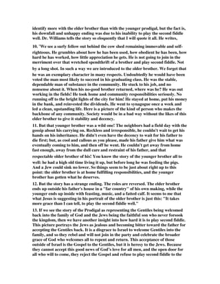 identify more with the elder brother than with the younger prodigal, but the fact is, 
his downfall and unhappy ending was due to his inability to play the second fiddle 
well. Dr. Williams tells the story so eloquently that I will quote it all. He writes, 
10. “We see a surly fellow out behind the cow shed remaining immovable and self-righteous. 
He grumbles about how he has been used, how obedient he has been, how 
hard he has worked, how little appreciation he gets. He is not going to join in the 
merriment over that wretched spendthrift of a brother and play second fiddle. Not 
by a long shot. In such a way we are introduced to the older brother. We forget that 
he was an exemplary character in many respects. Undoubtedly he would have been 
voted the man most likely to succeed in his graduating class. He was the stable, 
dependable man of substance in the community. He stuck to his job, and no 
nonsense about it. When his no-good brother returned, where was he? He was out 
working in the fields! He took home and community responsibilities seriously. No 
running off to the bright lights of the city for him! He stayed at home, put his money 
in the bank, and reinvested the dividends. He went to synagogue once a week and 
led a clean, upstanding life. Here is a picture of the kind of person who makes the 
backbone of any community. Society would be in a bad way without the likes of this 
elder brother to give it stability and decency. 
11. But that younger brother was a wild one! The neighbors had a field day with the 
gossip about his carrying on. Reckless and irresponsible, he couldn't wait to get his 
hands on his inheritance. He didn't even have the decency to wait for his father to 
die first; but, as cool and callous as you please, made his father give him what was 
eventually coming to him, and then off he went. He couldn't get away from home 
fast enough, away from the dull care and restraint of his father, and that 
respectable older brother of his! You know the story of the younger brother all to 
well: he had a high old time living it up, but before long he was feeding the pigs. 
And a Jew could sink no lower. So things seem to be just about right up to this 
point: the older brother is at home fulfilling responsibilities, and the younger 
brother has gotten what he deserves. 
12. But the story has a strange ending. The roles are reversed. The elder brother 
ends up outside his father's house in a "far country" of his own making, while the 
younger ends up inside with feasting, music, and a fatted calf. It seems to me that 
what Jesus is suggesting in his portrait of the older brother is just this: "It takes 
more grace than I can tell, to play the second fiddle well." 
13. If we see the story of the Prodigal as representing the Gentiles being welcomed 
back into the family of God and the Jews being the faithful son who never forsook 
the kingdom, then we have another insight into how hard it is to play second fiddle. 
This picture portrays the Jews as jealous and becoming bitter toward the father for 
accepting the Gentiles back. It is a disgrace to Israel to welcome Gentiles into the 
family, and so they rebel and will not join in the party and celebrate the broader 
grace of God who welcomes all to repent and return. This acceptance of those 
outside of Israel is the Gospel to the Gentiles, but it is heresy to the Jews. Because 
they cannot accept this good news of God’s love for all men, and the open door for 
all who will to come, they reject the Gospel and refuse to play second fiddle to the 
 