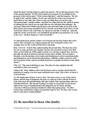 Called together by his grace, 
We are met in Jesu's name; 
See with joy each other's face, 
Followers of the bleeding Lamb. 
2 Let us then sweet counsel take, 
How to make our calling sure, 
Our election how to make 
Past the reach of hell secure; 
Build we each the other up; 
Pray we for our faith's increase, 
Solid comfort, settled hope, 
Constant joy, and lasting peace. 
3 More and more let love abound; 
Let us never, never rest, 
Till we are in Jesus found, 
Of our paradise possest; 
He removes the flaming sword, 
Calls us back, from Eden driven; 
To his image here restored, 
Soon he takes us up to heaven. 
7. Jack Jackson, We are so blessed to be recipients of the boundless mercy of God. 
It should be the natural consequence of being shown such mercy that we would 
want to demonstrate that mercy to others. One of the most powerful words in all of 
scripture is compassion. Jude encourages us to have compassion on some. It seems 
inconsistent that he would limit compassion to some, and not all. Perhaps some will 
be reached with compassion, while others will take compassion and a great urgency. 
Oliver B. Green, a great Baptist preacher of years gone by, used to conclude his 
prayer with these words: Lord save that soul that is nearest Hell. Are you looking 
for opportunities to show the mercy of the Lord? 
8. Jackson goes on to show why we should be motivated to be working while 
waiting, for we may make a difference in the lives of those who have not found in 
Christ that which is worth waiting for. He wrote, Have you ever really considered 
what it means to be lost? Perhaps the best way to answer that question is to consider 
what it really means to be saved, and then realize that the lost person enjoys none of 
these blessings. As a Christian: 
1. I have the love of Christ. Jesus loves the lost person, but that love is rejected. 
2. I have the peace of God. The lost person sees God as his enemy, there is no peace. 
3. I have the joy of the Lord. The lost person can only enjoy the pleasure of sin for a 
season. 
 