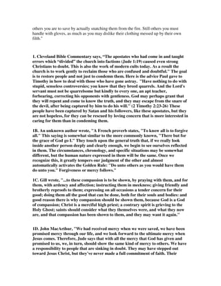4. I have the Comforter The lost person grieves alone. 
5. I have the hope of eternal life. The lost person has no hope without Jesus 
6. I have a home in Heaven The lost person has a reservation in the Lake of Fire 
7. I will spend eternity with Jesus The lost person will spend eternity with Satan and 
the damned. 
Are there other comparisons that I have omitted? We could talk about the provider, 
the fellowship the church, the wonders of the Word of God, the protection provided 
to the believer, etc. etc. 
9. It was Christ’s mercy that saved us. It is His mercy that Keeps us, and it’s His 
mercy that has Him coming back for us. 
10. Calvin, Keep yourselves in the love of God. He has made love as it were the 
guardian and the ruler of our life; not that he might set it in opposition to the grace 
of God, but that it is the right course of our calling, when we make progress in love. 
But as many things entice us to apostasy, so that it is difficult to keep us faithful to 
God to the end, he calls the attention of the faithful to the last day. For the hope of 
that alone ought to sustain us, so that we may at no time despond; otherwise we 
must necessarily fail every moment. 
11. Gill, The mercy of Christ may be considered either as past, which was shown in 
eternity, in his covenant transactions with his Father, in engaging in the cause of his 
people, in espousing them to himself, and in the care of their persons, grace, and 
glory; and in time, in assuming their nature, in his tender concern for the bodies 
and souls of men, in bearing the sins and sorrows of his people, in the redemption of 
them, and in their regeneration and calling; and there is the present mercy of 
Christ, in interceding for his people, in sympathizing with them under all their 
afflictions, in succouring them under all their temptations, in suiting himself, as the 
great Shepherd, to all the circumstances of his flock; and there is the future mercy 
of Christ, which will be shown at death, in the grave, and at the resurrection, at the 
day of judgment, and in the merciful sentence he will pronounce on his people; and 
this seems to be designed here; the consequent of which, or what is annexed to it, 
and in which it issues, is eternal life; which is not owing to the works of men, but to 
the grace of God, and mercy of Christ; eternal life is in him, and is given through 
him, and to his mercy should men look for it. Christ himself is to be looked for, who 
will certainly come a second time; and eternal life is to be looked for by him; and 
this is only to be expected through his grace and mercy; and this is to be looked for 
by faith, in the love of it, with delight and pleasure, and cheerfulness, with 
eagerness, and yet with patience. 
12. David Legge, The church father Chrysostom was arrested by the Emperor. He 
was tried and he was tortured, and they attempted to make him recant - and he 
 