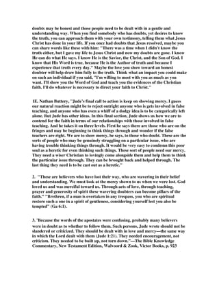 shook his head! And the Emperor said to the guards, 'Throw him into prison!'. One 
of the guards shouted, 'No! He will be glad to go to prison, for he delights in the 
presence of his God in quiet'. 'Well, execute him then!', said the Emperor. 'He will 
be glad to die', said the soldier, 'for he once said that he wants to go to heaven. I 
heard him say the other day! There is only one thing that you can do to give 
Chrysostom pain', said the soldier, 'and that is to make him sin. He said he is afraid 
of nothing but sin, and if you can make him sin you will make him unhappy'. Do 
you know [that] not to build yourself up in your most holy faith, not to pray in the 
Holy Ghost, not to keep yourself in the love of God, not to look for the mercy of our 
Lord Jesus Christ is sin. And if they are absent in your life, I would say - upon the 
authority of the word of God - it is doubtful if eternal life is up ahead for you. Look 
at the verse - all these things are 'unto eternal life'. 
13. Jude believed he and his readers were living in the last days before the Lord's 
return. This viewpoint was common among the New Testament writers. For 
example, here are the words of Paul, Peter, and John. 
Rom. 13:11-14, And do this, understanding the present time. The hour has come 
for you to wake up from your slumber, because our salvation is nearer now than 
when we first believed. 12The night is nearly over; the day is almost here. So let us 
put aside the deeds of darkness and put on the armor of light. 13Let us behave 
decently, as in the daytime, not in orgies and drunkenness, not in sexual immorality 
and debauchery, not in dissension and jealousy. 14Rather, clothe yourselves with 
the Lord Jesus Christ, and do not think about how to gratify the desires of the sinful 
nature. 
I Pet. 4:7, The end of all things is near. Therefore be clear minded and self-controlled 
so that you can pray. 
I John 2:18, Dear children, this is the last hour; and as you have heard that the 
antichrist is coming, even now many antichrists have come. This is how we know it 
is the last hour. 
14. The implication of these verses is clear. The more aware we are of the end of 
history and the time of judgment, the more we will stay in line with the Word of 
God, and not go off experimenting with other beliefs, and experimenting with non- 
Christian behavior. The Second Coming is to make us aware that we are always 
right on the verge of standing before the judgment seat of Christ, and this 
awareness will keep us living in obedience rather than going astray. In other 
words, Jude exhorted his readers to keep their hope in view. We have only a short 
time to wait and to remain faithful. 
22. Be merciful to those who doubt; 
Cotton Patch Version,  You must deal gently with some people who are wavering but 
 