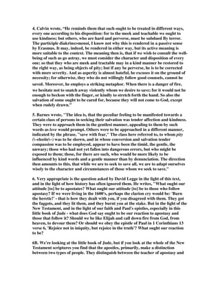 others you are to save by actually snatching them from the fire. Still others you must 
handle with gloves, as much as you may dislike their clothing messed up by their own 
filth. 
1. Cleveland Bible Commentary says, “The apostates who had come in and taught 
errors which “divided” the church into factions (Jude 1:19) caused even strong 
Christians to doubt. This is also the work of modern cults today. As a result the 
church is to work gently to reclaim those who are confused and doubtful. The goal 
is to restore people and not just to condemn them. Here is the advice Paul gave to 
Timothy in how to deal with those who have gone astray. Have nothing to do with 
stupid, senseless controversies; you know that they breed quarrels. And the Lord's 
servant must not be quarrelsome but kindly to every one, an apt teacher, 
forbearing, correcting his opponents with gentleness. God may perhaps grant that 
they will repent and come to know the truth, and they may escape from the snare of 
the devil, after being captured by him to do his will. (2 Timothy 2:23-26) These 
people have been captured by Satan and his followers, like these apostates, but they 
are not hopeless, for they can be rescued by loving concern that is more interested in 
caring for them than in condeming them. 
1B. An unknown author wrote, A French proverb states, To know all is to forgive 
all. This saying is somewhat similar to the more commonly known, There but for 
the grace of God go I. They touch upon the general truth that, if we really look 
inside another person deeply and clearly enough, we begin to see ourselves reflected 
in them. The circumstances, chronology, and specific situations may be somewhat 
different, but the human nature expressed in them will be the same. Once we 
recognize this, it greatly tempers our judgment of the other and almost 
automatically activates the Golden Rule: Do unto others as you would have them 
do unto you. Forgiveness or mercy follows. 
1C. Gill wrote, ...to these compassion is to be shown, by praying with them, and for 
them, with ardency and affection; instructing them in meekness; giving friendly and 
brotherly reproofs to them; expressing on all occasions a tender concern for their 
good; doing them all the good that can be done, both for their souls and bodies: and 
good reason there is why compassion should be shown them, because God is a God 
of compassion; Christ is a merciful high priest; a contrary spirit is grieving to the 
Holy Ghost; saints should consider what they themselves were, and what they now 
are, and that compassion has been shown to them, and they may want it again. 
1D. John MacArthur, We had received mercy when we were saved, we have been 
promised mercy through our life, and we look forward to the ultimate mercy when 
Jesus comes. Therefore, Jude says that with all the mercy that God has given and 
promised to us, we, in turn, should show the same kind of mercy to others. We have 
a responsibility to people that are sinking in doubt. They may have stepped out 
toward Jesus Christ, but they've never made a full commitment of faith. Their 
 
