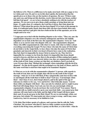 doubts may be honest and those people need to be dealt with in a gentle and 
understanding way. When you find somebody who has doubts, yet desires to know 
the truth, you can approach them with your own testimony, telling them what Jesus 
Christ has done in your life. If you once had doubts that Jesus resolved, maybe you 
can share words like these with him: There was a time when I didn't know the 
truth either, but I gave my life to Jesus Christ and now my doubts are gone. I know 
He can do what He says. I know He is the Savior, the Christ, and the Son of God. I 
know that His Word is true, because He is the Author of truth and because I 
experience that truth every day. Maybe the love you show toward an honest 
doubter will help draw him fully to the truth. Think what an impact you could make 
on such an individual if you said, I'm willing to meet with you as much as you 
want. I'll show you the Word of God and teach you the evidences of the Christian 
faith. I'll do whatever is necessary to direct your faith to Christ. 
1E. Nathan Buttery, Jude’s final call to action is keep on showing mercy. I guess 
our natural reaction might be to reject outright anyone who is gets involved in false 
teaching, and anyone who has even a whiff of a dodgy idea is to be categorically left 
alone. But Jude has other ideas. In this final section, Jude shows us how we are to 
contend for the faith in terms of our relationships with those involved in false 
teaching. And he takes it on three levels. First he says there are those who are on the 
fringes and may be beginning to think things through and wonder if the false 
teachers are right. We are to show mercy, he says, to those who doubt. These are the 
sorts of people who may be genuinely struggling on a particular issue, who are 
having trouble thinking things through. It would be very easy to condemn this poor 
soul as a heretic for even thinking such things. These sort of people need our mercy. 
They need a wiser Christian to lovingly come alongside them and help them to think 
the particular issue through. They can be brought back and helped through. The 
last thing they need is to be cast out as a heretic. 
2. These are believers who have lost their way, who are wavering in their belief 
and understanding. We must look at the mercy shown to us when we were lost. God 
loved us and was merciful toward us. Through acts of love, through teaching, 
prayer and generosity of spirit these wavering doubters can become pillars of the 
faith.” Brethren, if a man is overtaken in any trespass, you who are spiritual 
restore such a one in a spirit of gentleness, considering yourself lest you also be 
tempted (Ga 6:1). 
3. “Because the words of the apostates were confusing, probably many believers 
were in doubt as to whether to follow them. Such persons, Jude wrote should not be 
slandered or criticized. They should be dealt with in love and mercy—the same way 
in which the Lord dealt with them (Jude 1:21). They needed encouragement, not 
criticism. They needed to be built up, not torn down.”—The Bible Knowledge 
Commentary, New Testament Edition, Walvoord  Zook, Victor Books, p. 923 
 