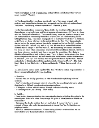 the follower of it. There is a difference to be made, turn back with me a page or two 
to 2 John and verse 10, and we see in this short epistle, the instruction that the 
apostle gives us to those who are the teachers of apostasy. He says: 'If there come 
any unto you, and bring not this doctrine, receive him not into your house, neither 
bid him God speed' - we are to have absolutely nothing to do with the teachers of 
apostasy. We are not even to give them a daily greeting, or bring them into our 
home - it's quite clear, it's categoric, the Lord lays it down. But what about the 
follower? What about the person who has been duped? If we look at this passage in 
Jude, it is indicated quite clearly that those folk who have been fooled, these men 
and women and boys and girls who have believed the lie of the apostates, are to be 
sought and to be won. 
7. Legge goes on to deal with the doubting disputer as he writes, They are, one: the 
argumentative disputer; two: the seriously endangered; and three: the sinfully 
degraded. Let us look at the first one: the argumentative disputer. Verse 22: 'And 
refute so as to convict some who dispute with you' - the argumentative disputer. 
Those who differ argumentatively with what we teach, with what we believe about 
everything concerning the Gospel. We have those who take the name of Christ that 
do not believe in the virgin birth, we have those who take the name of Christ that 
genuinely and sincerely in their own heart of hearts have come to the realisation, 
they feel, that it is impossible for Jesus Christ to atone for sin. They feel it is 
impossible for a corpse to rise from the dead, it is impossible that Jesus should 
ascend to heaven, and that one day there is the promise of Him coming back again - 
and they will argue their case sincerely before you, they are argumentative disputers 
of the truth of God. Some versions say that they are doubters, but if you look at 
verse 9 it says there that 'Michael the archangel, when contending with the devil he 
disputed' - he [the devil] argued with the archangel over the body of Moses, and it is 
the same word that is used here that ought to be translated 'disputer'. 
8. What are we to do with the argumentative disputer? A person, with regards to 
the truth of God, that can't be taught, that will not see the truth of the Gospel 
message - what are we to do with them, if they categorically come face-to-face with 
us and dispute all the truth that we hold so dear? God says, 'Convincingly refute 
them' - don't bury it over, don't forget about it, and in the spirit of the age of 
tolerance in which we live say, 'Live and let live'. But it literally means: 'Convict 
them while you dispute with them' - they can only be rebuked, and we ought to pray 
that God will change them. Can I ask you: how do you convincingly refute an 
argumentative disputer if you do not know the word of God? You cannot. That is 
why Jude tells us, build yourselves up in your most holy faith - you cannot pray that 
someone will come back to the faith, and the light of the Gospel will dawn upon 
their soul, if you do not pray in the Holy Ghost! We are to convincingly refute, not 
just pray, but rebuke! We must point out when wrong is wrong - and it may cause 
controversy, but it is necessary to be faithful to God. 
9. Dr John MacArthur speaks of a phrase, and a person, that he calls the 'baby 
Christian'. Do you know who that is? Just as a baby wanders across the floor, 
maybe in the living room, and there's a penny on the floor, or a bit of dirt - what do 
 