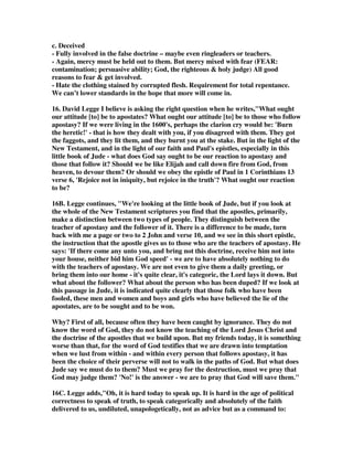 they do? They have no distinction, they lift it and put into their mouth - that is what 
every Christian, perhaps - not every Christian, but most Christians - today in 
Christendom are doing. Whatever to the eye seems OK, they consume it, they 
believe it, they work within that system because they feel it's OK - and they are 
eating things that will kill them spiritually, and dull their spiritual walk with God. 
We must rebuke! 
10. Jack Jackson writes, The word compassion has two components. Com = 
together, and Passion = suffer. It implies sharing in the suffering of another. 
Zodhiates defines eleeo: To show mercy, to show compassion. Extend help for the 
consequence of sin, as opposed to being hardened. The general meaning is to have 
compassion or mercy on a person in unhappy circumstances. – Implying not merely 
a feeling for the misfortunes of others involving sympathy, but also an active desire 
to remove those miseries. In Matthew 9:36, speaking of Jesus, He was with 
compassion. How will we demonstrate the compassion of Jesus? We will tell others 
about his love and mercy. We will listen with concern. We will keep our promise to 
pray. We will provide assistance where possible. We will cry with the hurting. How 
long will we demonstrate compassion? How long will this person be lost if we don’t 
reach them with the gospel? How long did it take them to get this far from God? 
How long will the Spirit seek one of His lost sheep? 
How far will we go to reach a lost soul? Are we willing to suffer inconvenience: Will 
we continue trying to reach them in the face of anger, rejection, apathy, etc? What if 
this person has started and failed many times? I am so thankful that the Lord didn’t 
quit reaching out for me after I had failed. We will show compassion by treating the 
lost person with tenderness. Paul instructed us, that if we saw a brother overtaken 
in a fault, to restore such an one in a spirit of meekness, considering ourselves, lest 
we also be tempted. It is time for the church to revive the ministry of restoration. 
We cannot restore anyone with a spirit of judgment and censure. If we are proud, 
haughty, or aloof from the person who has fallen, we will only drive them further 
from the cross. A hug, a smile, a tear, a card in the mail, a call on the phone are all 
little things that can make a world of difference in the life of one that is hurting. 
11. Clarke, And of some have compassion, making a difference. The general 
meaning of this exhortation is supposed to be, Ye are not to deal alike with all 
those who have been seduced by false teachers; ye are to make a difference between 
those who have been led away by weakness and imprudence, and those who, in the 
pride and arrogance of their hearts, and their unwillingness to submit to wholesome 
discipline, have separated themselves from the Church, and become its inveterate 
enemies. 
12. Guzik, Using wisdom, we approach different people in different manners. By 
being sensitive to the Holy Spirit, we can know when we should comfort, and when 
we should rebuke. Christians should not abandon a friend flirting with false 
teaching. They should help him through it in love. The means we keep loving them. 
No matter how bad a person is, or how misleading and terrible their doctrine, we 
are not allowed to hate them - or to be unconcerned for their salvation. Compassion 
often means watching over someone, helping them with accountability. “Meantime 
 