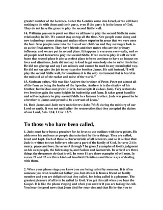 greater number of the Gentiles. Either the Gentiles come into Israel, or we will have 
nothing to do with them and their party, even if the party is in the house of God. 
They do not have the grace to play the second fiddle well. 
14. Williams goes on to point out that we all have to play the second fiddle in some 
relationship in life. We cannot stay on top all the time. New people come along and 
new technology comes along and makes others superior in areas that we were once 
the best. New people come into the lives of our children and they no longer look to 
us as the final answer. They have friends and then mates who are the primary 
influence, and we are put in second place. It happens to everyone eventually, and so 
all people need to learn to play the second fiddle. If we learn to play it well we will 
learn that second place is also a perfect place to be to continue to have an impact on 
lives and situations. Jude did not say to God to get somebody else to write this letter. 
He did not give up and say I am nobody and cannot be used in any meaningful way. 
He did not say give the job to my superior brother James. He said instead, “I will 
play the second fiddle well, for sometimes it is the only instrument that is heard in 
the midst of all of the racket and noise of the world.” 
15. Stedman writes, “He was like Andrew the brother of Peter. Peter got almost all 
of the fame as being the leader of the Apostles. Andrew is in the shadow of his 
brother, but he does not grieve over it, but accepts it as does Jude. Very seldom do 
two brothers gain the same heights in leadership and fame. It takes great humility 
and self-acceptance to play second fiddle to a famous brother. Jude was proud to be 
a brother to James and proud to be a servant of Jesus.” 
16. Both James and Jude were unbelievers (John 7:3-5) during the ministry of our 
Lord on earth. It was not until after the resurrection that they accepted the claims 
of our Lord, Acts 1:14; I Cor. 15:7. 
To those who have been called, 
1. Jude must have been a preacher for he loves to use outlines with three points. He 
addresses his audience as people characterized by three things. They are called, 
loved and kept. Each of these is characteristic of all believers, and so it is clear that 
Jude is written to true believers who are a part of the family of God. In verse 2 it is 
mercy, peace and love. In verses 5 through 7 he gives 3 examples of God's judgment 
on his own people, the fallen angels, and Sodom and Gomorrah. In verse 8 are three 
things the dreamsers do that is evil. In verse 11 are three examples of evil men. In 
verses 22 and 23 are three kinds of troubled Christians and three ways of dealing 
with them. 
2. When your phone rings you know you are being called by someone. It is often 
someone you wish would not bother you, but often it is from a friend or family 
member and you are delighted that they called, for being called is a pleasure. The 
greatest pleasure of all is to be called by God. You get this call when you hear the 
Gospel. It is like the phone ringing and when you answer it you are taking the call. 
You hear the good news that Jesus died for your sins and that He invites you to 
 
