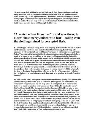 watch over others as well as yourselves; and give them such help as their various 
needs require.” (Wesley) 
13. The honest doubters need our most tender care. They must be dealt with 
patience and longsuffering because they are perplexed, bewildered, and confused. 
They must be tenderly escorted to the truth. (Woods, p. 405) 
14. Barclay makes these comments, “Jude divides the troublers of the church into 
three classes, to each of whom a different approach is necessary. (1) There are those 
who are flirting with falsehood. They are obviously attracted by the wrong way and 
are on the brink of committing themselves to error, but are still hesitating before 
taking the final step. They must be argued out of their error while there is still time. 
... (2) There are those who have to be snatched from the fire. They have actually 
started out on the wrong way and have to be stopped, as it were, forcibly, and even 
against their will. It is all very well to say that we must leave a man his freedom 
and that he has a right to do what he likes. All these things are in one sense true, 
but there are times when a man must be even forcible saved from himself. (3) There 
are those whom we must pity and fear at one and the same time. Here Jude is 
thinking of something which is always true. There is danger to the sinner; but there 
is also danger to the rescuer. He who would cure an infectious disease runs the risk 
of infection. Jude says that we must hate the garment stained by the flesh. Almost 
certainly he is thinking here of the regulations in Leviticus 13:47-52.”—The Daily 
Study Bible Series, The Letters of John and Jude, by William Barclay, vol. 15, p. 
205 
15. An unknown author put it together like this: We have certain responsibilities to 
those who are falling foul of wrong teaching. 
a. Doubters 
- Persons who are asking questions; at odds with themselves; halting between 
opinions 
- Don’t create the environment where it is hard for the searching believer to admit 
that they have difficult questions  misunderstandings. 
- Willingness to listen and talk things through – characterized by mercy 
- We are objects of God’s mercy – show mercy 
b. Dabblers 
- Gone further than questioning; they are actually playing with fire. Engaging in the 
thinking and lifestyle of those “who change the grace of our God into a licence for 
immorality” 
- Recognize the deadly position they are in. Sodom  Gomorrah “serve as an 
example of those who suffer the punishment of eternal fire” (v. 7). Dabblers are 
playing with fire 
- Rescue is all the more dramatic. Without being offensive or insensitive, we are 
instructed to save them/snatch them from the fire. 
 