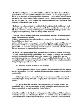 c. Deceived 
- Fully involved in the false doctrine – maybe even ringleaders or teachers. 
- Again, mercy must be held out to them. But mercy mixed with fear (FEAR: 
contamination; persuasive ability; God, the righteous  holy judge) All good 
reasons to fear  get involved. 
- Hate the clothing stained by corrupted flesh. Requirement for total repentance. 
We can’t lower standards in the hope that more will come in. 
16. David Legge I believe is asking the right question when he writes,What ought 
our attitude [to] be to apostates? What ought our attitude [to] be to those who follow 
apostasy? If we were living in the 1600's, perhaps the clarion cry would be: 'Burn 
the heretic!' - that is how they dealt with you, if you disagreed with them. They got 
the faggots, and they lit them, and they burnt you at the stake. But in the light of the 
New Testament, and in the light of our faith and Paul's epistles, especially in this 
little book of Jude - what does God say ought to be our reaction to apostasy and 
those that follow it? Should we be like Elijah and call down fire from God, from 
heaven, to devour them? Or should we obey the epistle of Paul in 1 Corinthians 13 
verse 6, 'Rejoice not in iniquity, but rejoice in the truth'? What ought our reaction 
to be? 
16B. Legge continues, We're looking at the little book of Jude, but if you look at 
the whole of the New Testament scriptures you find that the apostles, primarily, 
make a distinction between two types of people. They distinguish between the 
teacher of apostasy and the follower of it. There is a difference to be made, turn 
back with me a page or two to 2 John and verse 10, and we see in this short epistle, 
the instruction that the apostle gives us to those who are the teachers of apostasy. He 
says: 'If there come any unto you, and bring not this doctrine, receive him not into 
your house, neither bid him God speed' - we are to have absolutely nothing to do 
with the teachers of apostasy. We are not even to give them a daily greeting, or 
bring them into our home - it's quite clear, it's categoric, the Lord lays it down. But 
what about the follower? What about the person who has been duped? If we look at 
this passage in Jude, it is indicated quite clearly that those folk who have been 
fooled, these men and women and boys and girls who have believed the lie of the 
apostates, are to be sought and to be won. 
Why? First of all, because often they have been caught by ignorance. They do not 
know the word of God, they do not know the teaching of the Lord Jesus Christ and 
the doctrine of the apostles that we build upon. But my friends today, it is something 
worse than that, for the word of God testifies that we are drawn into temptation 
when we lust from within - and within every person that follows apostasy, it has 
been the choice of their perverse will not to walk in the paths of God. But what does 
Jude say we must do to them? Must we pray for the destruction, must we pray that 
God may judge them? 'No!' is the answer - we are to pray that God will save them. 
16C. Legge adds,Oh, it is hard today to speak up. It is hard in the age of political 
correctness to speak of truth, to speak categorically and absolutely of the faith 
delivered to us, undiluted, unapologetically, not as advice but as a command to: 
 