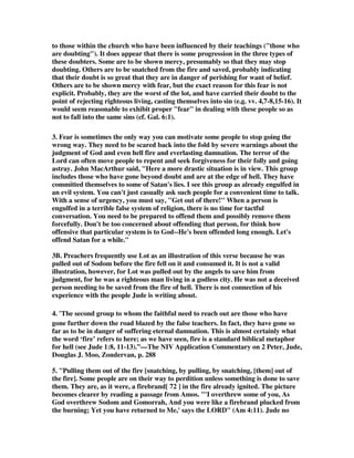 'Repent, or ye shall all likewise perish'. It is hard! And those who have wandered 
away from that faith, we must seek to bring them back. It is not good enough to 
stand by and say, 'It is a sign of the times'. Jude says, 'Make a difference! Go after 
these people! Have compassion upon them by rebuking them convincingly of the 
truth of God!'. It is not easy to live in obedience to all that God commands of us, 
but if we do not obey there will be people lost forever. 
23. snatch others from the fire and save them; to 
others show mercy, mixed with fear—hating even 
the clothing stained by corrupted flesh. 
1. David Legge, Believer today, there is an urgency that we need if we are to snatch 
our friends and our loved ones from the fire of false teaching, false living, false 
apostasy. It will not do to hear 'wet blanket' sermons. It will not do to preach 'high-fluting*' 
messages, that a man in the street cannot understand. There needs to be a 
spirit of urgency in our preaching, in our prayers. There needs to be that spirit, 
whereby the Puritan, learned and scholarly, as he would preach in his pulpit would 
turn his back as he was gripped and burdened with the burden of the people before 
him, and he would turn his back on the people and shout to God, 'Oh, Spirit do 
Your work!'. Is that the earnestness and the urgency that you have, believer? 
Preacher, is that the way you preach? As someone has said, 'We should preach as 
though Jesus died yesterday, rose today, and is coming tomorrow'! It is urgent, for 
the time is short and there are those who are in the fire of this apostasy - whether 
they be believers or non-believers - and they need to be plucked as brands from the 
burning! 
1B. You cannot find a passage of Scripture that shows more plainly that we as God's 
children are a partner in his plan of salvation. These people are on the brink of 
some severe judgment, and we can play a role in saving them. It is possible for a 
believer to stand by another believer and say I saved him. He was totally out of 
God's will and headed for destruction, but by the grace of God I was able to win 
him back to the truth, and now he is a brother again in fellowship with Christ and 
his church. We admire those in the rescue business, for they save people from fires 
and accidents of all kind, and numerous crisis situations. How much greater is the 
one who rescues another who is ready to fall into the wrath of God's judgment? We 
cannot save as Jesus saves, for he alone could be the perfect sacrifice for sin, but we 
can save in the sense of bringing a person back from going so far out of God's will 
for their lives that they face his condemnation. Now God could do this without our 
involvement, but he will not do so, for this is an area where believers have a 
responsibility to act and obey. Without God we can't do it, but without man God 
won't do it. It is cooperation of God and man or the game is lost. 
 