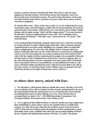 to those within the church who have been influenced by their teachings (those who 
are doubting). It does appear that there is some progression in the three types of 
these doubters. Some are to be shown mercy, presumably so that they may stop 
doubting. Others are to be snatched from the fire and saved, probably indicating 
that their doubt is so great that they are in danger of perishing for want of belief. 
Others are to be shown mercy with fear, but the exact reason for this fear is not 
explicit. Probably, they are the worst of the lot, and have carried their doubt to the 
point of rejecting righteous living, casting themselves into sin (e.g. vv. 4,7-8,15-16). It 
would seem reasonable to exhibit proper fear in dealing with these people so as 
not to fall into the same sins (cf. Gal. 6:1). 
3. Fear is sometimes the only way you can motivate some people to stop going the 
wrong way. They need to be scared back into the fold by severe warnings about the 
judgment of God and even hell fire and everlasting damnation. The terror of the 
Lord can often move people to repent and seek forgiveness for their folly and going 
astray. John MacArthur said, Here a more drastic situation is in view. This group 
includes those who have gone beyond doubt and are at the edge of hell. They have 
committed themselves to some of Satan's lies. I see this group as already engulfed in 
an evil system. You can't just casually ask such people for a convenient time to talk. 
With a sense of urgency, you must say, Get out of there! When a person is 
engulfed in a terrible false system of religion, there is no time for tactful 
conversation. You need to be prepared to offend them and possibly remove them 
forcefully. Don't be too concerned about offending that person, for think how 
offensive that particular system is to God--He's been offended long enough. Let's 
offend Satan for a while. 
3B. Preachers frequently use Lot as an illustration of this verse because he was 
pulled out of Sodom before the fire fell on it and consumed it. It is not a valid 
illustration, however, for Lot was pulled out by the angels to save him from 
judgment, for he was a righteous man living in a godless city. He was not a deceived 
person needing to be saved from the fire of hell. There is not connection of his 
experience with the people Jude is writing about. 
4. “The second group to whom the faithful need to reach out are those who have 
gone further down the road blazed by the false teachers. In fact, they have gone so 
far as to be in danger of suffering eternal damnation. This is almost certainly what 
the word ‘fire’ refers to here; as we have seen, fire is a standard biblical metaphor 
for hell (see Jude 1:8, 11-13).”—The NIV Application Commentary on 2 Peter, Jude, 
Douglas J. Moo, Zondervan, p. 288 
5. Pulling them out of the fire [snatching, by pulling, by snatching, [them] out of 
the fire]. Some people are on their way to perdition unless something is done to save 
them. They are, as it were, a firebrand[ 72 ] in the fire already ignited. The picture 
becomes clearer by reading a passage from Amos. 'I overthrew some of you, As 
God overthrew Sodom and Gomorrah, And you were like a firebrand plucked from 
the burning; Yet you have returned to Me,' says the LORD (Am 4:11). Jude no 
 