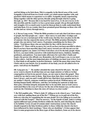 teachers, and have chosen to abandon the faith. They deserve only the same 
judgment as the false teachers who led them astray, but remember, none of us 
deserved the grace of God that saved us. We need to deal with sinners on the same 
level that God has dealt with us, and that is by grace, which shows mercy to those 
who deserve judgment. 
10. Martin Dale wrote, Then, as the story is told, C.S. Lewis walked into the room, 
tweed jacket, pipe, arm full of papers, a little early for his presentation. He sat down 
and took in the conversation, which had by now evolved into a fierce debate. Finally 
during a lull, he spoke saying, “what’s all this rumpus about?” Everyone turned in 
his direction. Trying to explain themselves they said, “We’re debating what’s 
unique about Christianity.” “Oh, that’s easy,” answered Lewis. “It’s grace.” The 
room fell silent. 
Lewis continued that Christianity uniquely claims God’s love comes free of charge, 
no strings attached. No other religion makes that claim. After a moment someone 
commented that Lewis had a point, Buddhists, for example, follow an eight-fold 
path to enlightenment. It’s not a free ride. Hindus believe in karma, that your 
actions continually affect the way the world will treat you; that there is nothing that 
comes to you not set in motion by your actions. Someone else observed the Jewish 
code of the law implies God has requirements for people to be acceptable to him and 
in Islam God is a God of Judgment not a God of love. You live to appease him. At 
the end of the discussion everyone concluded Lewis had a point. Only Christianity 
dares to proclaim God’s love is unconditional. An unconditional love that we call 
grace. Christians boldly proclaim that grace really has precious little to do with us, 
our inner resolve, or our lack of inner resolve. Rather, grace is all about God and 
God freely giving to us the gifts of forgiveness, mercy, and love. 
to others show mercy, mixed with fear– 
1. “To still others, a third group, believers should show mercy. But they were to do 
so in an attitude of fear, that is, caution, lest they become contaminated by the sin of 
the most abandoned heretic. Such persons are so corrupt that the stench of death 
has polluted them and even their clothing, as it were, reeks with the odor of 
corrupted flesh (see Jude 1:12).”—The Bible Knowledge Commentary, New 
Testament Edition, Walvoord  Zook, Victor Books, p. 923 
2. As we approach these fallen brethren we must be careful not to get caught up in 
their unfaithfulness. Satan will try and use the unstable believer to defile those 
trying to save him. How many times has the would-be rescuer been drowned as 
well? To deal with our brethren under the influence of false teaching takes a good 
knowledge of the word, a faithful walk with God, and an understanding of Satan's 
devices coupled with spiritual discernment. (Wiersbe, V.2 p.562). The proper 
 