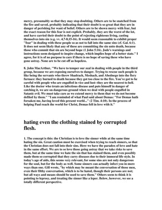 training of a new Christian is much easier than snatching an improperly trained 
novice out of the fire. 
3. Fear has a role to play in the Christian life. 
1. Work out your own salvation with fear and trembling (Php 2:12). 
2. Conduct yourselves throughout the time of your stay here in fear (1Pe 1:17). 
3. A reason for the hope that is in you, with meekness and fear (1Pe 3:15). 
3B.Gill interpreted this to mean use fear to reach them. He wrote,Meaning false 
teachers, who lead others into errors, and such as give themselves over unto sin, 
whether teachers or hearers, and who are obstinate and irreclaimable; even such as 
these, means should be used to save, if possible, by sharp admonitions and severe 
language; by denouncing the awful judgments of God, which threaten them; by 
inflicting on them church censures in a terrible manner; by declaring the terrors of 
the Lord, and of hell, and of everlasting damnation. 
4. Stedman, That is a wise word. Be careful. There are some you cannot help yet; 
you are not experienced enough, or old enough yet. You are not wise enough to help 
these others. Even the wisest have to handle them with great fear, being very careful 
not to contract the disease they are trying to cure. When some foolishly try to win 
over strong worldly people they are won over instead because they are not skilled in 
the Word of God. Some foolishly try to win others by joining them in their worldly 
behavior, and again, they are won to the world rather than winning the worldling to 
the Lord. Paul wrote in Gal. 6:1, Brethren, if a man is overtaken in any trespass, 
you who are spiritual restore such a one in a spirit of gentleness, considering 
yourself lest you also be tempted. Note the need to be spiritual and the need of 
gentle skill to pull this off. 
Lord, keep us from entanglements 
That choke Your Spirit's work within, 
So we can then reflect Your light 
Into a world that's dark with sin. --Sper 
5. Showing mercy is harder than it sounds. It takes a lot of effort to show mercy in 
the way the word demands. Jesus said it is to be blessed to show mercy, but consider 
the cost involved. William Barclay's Daily Study Bible commentary on Matthew 
states regarding this word: It does not mean only to sympathize with a person in 
the popular sense of the term; it does not mean simply to feel sorry for some in 
trouble. Chesedh [sic], mercy, means the ability to get right inside the other person's 
skin until we can see things with his eyes, think things with his mind, and feel things 
with his feelings. Clearly this is much more than an emotional wave of pity; clearly 
this demands a quite deliberate effort of the mind and of the will. It denotes a 
sympathy which is not given, as it were, from outside, but which comes from a 
deliberate identification with the other person, until we see things as he sees them, 
 
