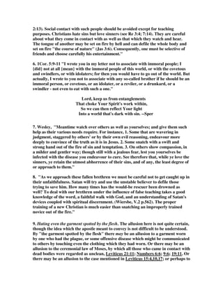 mercy, presumably so that they may stop doubting. Others are to be snatched from 
the fire and saved, probably indicating that their doubt is so great that they are in 
danger of perishing for want of belief. Others are to be shown mercy with fear, but 
the exact reason for this fear is not explicit. Probably, they are the worst of the lot, 
and have carried their doubt to the point of rejecting righteous living, casting 
themselves into sin (e.g. vv. 4,7-8,15-16). It would seem reasonable to exhibit proper 
fear in dealing with these people so as not to fall into the same sins (cf. Gal. 6:1). 
It does not seem likely that any of these are committing the sin unto death, because 
those who commit that sin are beyond hope (1 John 5:16). Jude's warnings and 
instructions seem designed to inspire change, which implies hope of a better state. I 
agree, for it is of no purpose to care if there is no hope of saving these who have 
gone astray. None are to be cut off as hopeless. 
8. John MacArthur, We have to temper our zeal in dealing with people in the third 
group, because we are exposing ourselves to danger. Trying to rescue such people is 
like being the servants who threw Shadrach, Meshach, and Abednego into the fiery 
furnace: they burned to death because they got too close to the fire. You've got to be 
careful with people who are engulfed in vice and lust--they are the nearest to hell. 
Like the doctor who treats an infectious disease and puts himself in danger of 
catching it, we are on dangerous ground when we deal with people engulfed in 
Satanic evil. We must take care as we extend mercy to them that we do not become 
defiled by them. I am reminded of what Paul said about Demas: For Demas hath 
forsaken me, having loved this present world... (2 Tim. 4:10). In the process of 
helping Paul reach the world for Christ, Demas fell in love with it. 
hating even the clothing stained by corrupted 
flesh. 
1. The concept is this: the Christian is to love the sinner while at the same time 
hating the sin. Great caution must be exercised when trying to reach sinners, so that 
the Christian does not fall into their sins. Here we have the paradox of love and hate 
in the same effort. We are to so love those going astray that we take risks to save 
them, but at the same time we hate the sin that has stained them, and even possibly 
made them so corrupted that they carry diseases due to their immoral life style. In 
today's age of aids, this seems very relevant, for some sins are not only dangerous 
for the soul, but for the body as well. Some sinners can actually infect you in more 
ways than one. Gill wrote, by which may be meant the conversation of those men, 
even their filthy conversation, which is to be hated, though their persons are not; 
but all ways and means should be used to save them. Others seem to think it is 
pointing to leprosy, and treating the sinner like a leper. Below, however, we see a 
totally different perspective. 
 