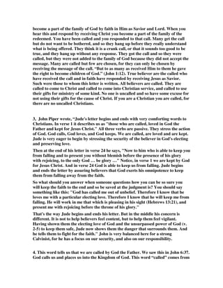 become a part of the family of God by faith in Him as Savior and Lord. When you 
hear this and respond by receiving Christ you become a part of the family of the 
redeemed. You have been called and you responded to that call. Many get the call 
but do not want to be bothered, and so they hang up before they really understand 
what is being offered. They think it is a crank call, or that it sounds too good to be 
true, and they hang up without any response. They got the call and so they were 
called, but they were not added to the family of God because they did not accept the 
message. Many are called but few are chosen, for they can only be chosen by 
receiving the message of the call. “But to as many as received Him to them he gave 
the right to become children of God.” (John 1:12). True believer are the called who 
have received the call and in faith have responded by receiving Jesus as Savior. 
Such were those to whom this letter is written. All believers are called. They are 
called to come to Christ and called to come into Christian service, and called to use 
their gifts for ministry of some kind. No one is uncalled and so have some excuse for 
not using their gifts for the cause of Christ. If you are a Christian you are called, for 
there are no uncalled Christians. 
3, John Piper wrote, “Jude's letter begins and ends with very comforting words to 
Christians. In verse 1 it describes us as "those who are called, loved in God the 
Father and kept for Jesus Christ." All three verbs are passive. They stress the action 
of God. God calls, God loves, and God keeps. We are called, are loved and are kept. 
Jude is very eager to begin by stressing the security of the believer in God's electing 
and preserving love. 
Then at the end of his letter in verse 24 he says, "Now to him who is able to keep you 
from falling and to present you without blemish before the presence of his glory 
with rejoicing, to the only God … be glory …" Notice, in verse 1 we are kept by God 
for Jesus Christ. And in verse 24 God is able to keep us from falling. Jude begins 
and ends the letter by assuring believers that God exerts his omnipotence to keep 
them from falling away from the faith. 
So what should you answer when someone questions how you can be so sure you 
will keep the faith to the end and so be saved at the judgment is? You should say 
something like this: "God has called me out of unbelief. Therefore I know that he 
loves me with a particular electing love. Therefore I know that he will keep me from 
falling. He will work in me that which is pleasing in his sight (Hebrews 13:21), and 
present me with rejoicing before the throne of his glory." 
That's the way Jude begins and ends his letter. But in the middle his concern is 
different. It is not to help believers feel content, but to help them feel vigilant. 
Having shown them the electing love of God and the unsurpassed power of God (v. 
2-5) to keep them safe, Jude now shows them the danger that surrounds them. And 
he tells them to fight for the faith." John is very balanced here for a strong 
Calvinist, for he has a focus on our security, and also on our responsibility. 
4. This word tells us that we are called by God the Father. We saw this in John 6:37. 
God calls us and places us into the Kingdom of God. This word “called” comes from 
 
