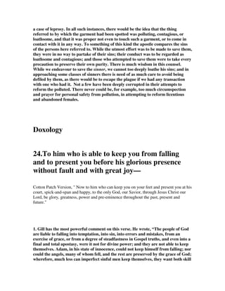2. “Jude’s language is graphic. The word ‘stained’ (Greek ‘spiloo’) seems to reflect 
Jude’s rendering of the Hebrew word for ‘filthy’ in Zechariah 3:3. This word refers 
to human excrement. And the word for ‘clothing’ that Jude uses here (Greek 
‘chiton’) refers to the garment worn closest to the body. In other words, Jude 
pictures the sinful teaching and practices of these people as underclothes fouled by 
feces. ... What has caused this filthy condition? ... The false teachers and their 
disciples are following their own ‘natural instincts’ and paying no attention to the 
Spirit (Jude 1:19). They are producing teaching and behavior that is offensive to 
God. And, Jude is saying here, it should be equally offensive to believers. ... Even, 
then, as they act in mercy toward those who have fallen, praying that the Lord may 
bring them back, they must not overlook in any way the terrible and destructive 
behavior these people are engaged in.”—The NIV Application Commentary on 2 
Peter, Jude, Douglas J. Moo, Zondervan, p. 289 Here we have a picture of what a 
dirty sinner looks like. He is like a poopy diaper, and nobody wants to be close to 
that, but as filthy as they are, we are to risk the odor and seek to bring them back to 
the Lord where they can be cleaned up and restored to Christian fellowship. 
3. Gill wrote, “ by which may be meant the conversation of those men, even their 
filthy conversation, which is to be hated, though their persons are not; but all ways 
and means should be used to save them; and this is one way, by showing a dislike 
unto, and a resentment at their wicked way of living, excluding them from church 
communion for it, and shunning all conversation with them. The allusion is not to 
garments defiled by profluvious persons, or menstruous women, as some think, but 
to garments spotted with nocturnal pollutions, or through unnatural lusts, which 
these persons were addicted to.” 
4 David Legge wrote,  but there is a greater risk as we look at the sinfully degraded 
in verse 23, we are to cautiously pity them, we are to realise that we can be 
contaminated by their garments spotted with the flesh, their inner garment that's 
close to the flesh, contacting defilement. We need to be careful, that when we go to 
win the sinner, the sinner does not win us! And that means, young people, you don't 
go to the pub to have a little drink and have a little witness. You don't go to the 
disco, or the club, to tell others about Christ - you don't do it! - and sit with them 
and partake in their sin. I'm not talking about giving out tracts, that's not what I'm 
talking about, I'm talking about people who are living socially in this mechanism 
whereby they are no different than the world, they say, to win the world - you can't 
do it! I'm reminded, tragically, of the story of a man - and he was a godly man - who 
was an evangelist to the street girls in America, prostitutes. And there was one night 
he went, seeking to win a lost soul on one of the beaches in America, and he went to 
her with that sincere objective and he has written, listen: 'I went to win her, and she 
won me! 
5. Defiled by the flesh [spotted by the flesh].[ 73 ] Polluted garments suggest 
anything that tends to spread sin to another. Paul wrote, Do not be deceived: 'Evil 
company corrupts good habits'(1Co 15:33). Peter described false teachers as spots 
and blemishes carousing in their own deceptions while they feast with you (2Pe 
 