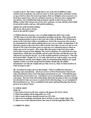 a case of leprosy. In all such instances, there would be the idea that the thing 
referred to by which the garment had been spotted was polluting, contagious, or 
loathsome, and that it was proper not even to touch such a garment, or to come in 
contact with it in any way. To something of this kind the apostle compares the sins 
of the persons here referred to. While the utmost effort was to be made to save them, 
they were in no way to partake of their sins; their conduct was to be regarded as 
loathsome and contagious; and those who attempted to save them were to take every 
precaution to preserve their own purity. There is much wisdom in this counsel. 
While we endeavour to save the sinner, we cannot too deeply loathe his sins; and in 
approaching some classes of sinners there is need of as much care to avoid being 
defiled by them, as there would be to escape the plague if we had any transaction 
with one who had it. Not a few have been deeply corrupted in their attempts to 
reform the polluted. There never could be, for example, too much circumspection 
and prayer for personal safety from pollution, in attempting to reform licentious 
and abandoned females. 
Doxology 
24.To him who is able to keep you from falling 
and to present you before his glorious presence 
without fault and with great joy— 
Cotton Patch Version,  Now to him who can keep you on your feet and present you at his 
court, spick-and-span and happy, to the only God, our Savior, through Jesus Christ our 
Lord, be glory, greatness, power and pre-eminence throughout the past, present and 
future. 
1. Gill has the most powerful comment on this verse. He wrote, “The people of God 
are liable to falling into temptation, into sin, into errors and mistakes, from an 
exercise of grace, or from a degree of steadfastness in Gospel truths, and even into a 
final and total apostasy, were it not for divine power; and they are not able to keep 
themselves. Adam, in his state of innocence, could not keep himself from falling; nor 
could the angels, many of whom fell, and the rest are preserved by the grace of God; 
wherefore, much less can imperfect sinful men keep themselves, they want both skill 
 