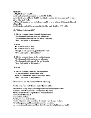 and power to do it; nor can any, short of Christ, keep them, and it is his work and 
office to preserve them; they were given to him with this view, and he undertook to 
do it; and sensible sinners commit themselves to him, as being appointed for that 
purpose; and this is a work Christ has been, and is, employed in, and he is every 
way qualified for it: he is able to do it, for he is the mighty God, the Creator and 
upholder of all things; and as Mediator, he has all power in heaven and in earth; 
instances of persons kept by him prove it; and there is such evidence of it, that 
believers may be, and are persuaded of it: and he is as willing as he is able; it is his 
Father's will he should keep them, and in that he delights; and as he has undertook 
to keep them, he is accountable for them; besides, he has an interest in them, and the 
greatest love and affection for them; to which may be added, that the glory of the 
Father, Son, and Spirit, in man's salvation, depends on the keeping of them: and 
what he keeps them from is, from falling by temptations, not from being tempted by 
Satan, but from sinking under his temptations, and from being devoured by him; 
and from falling by sin, not from the being or commission of sin, but from the 
dominion of it, and from the falling into it, so as to perish by it; and from falling into 
damnable heresies; and from the true grace of God, and into final impenitence, 
unbelief, and total apostasy.” 
1B. Edwin N Cross: Can I be filled with praise even when false teachers are 
troubling the church? Certainly! Shall I let heresy stop me from being in the 
atmosphere of God's love? Certainly not! The believer's portion is exactly opposite 
to the apostates. He is kept from falling; a blessed contrast to the abounding 
apostasy previously described. To this God alone be all the glory for ever. He is the 
unique God and Preserver of the life of His people. The Lord Jesus is referred to as 
the Saviour sixteen times in the New Testament, and the Father is so described eight 
times. The prophet Isaiah makes it plain that there is no Saviour but God (Isa. 
45:27). He alone is worthy of glory (the radiance of light) and kingly majesty. He 
alone has the dominion (everything in His control) and authority (ability to do 
anything He pleases) to which all must bow and which is effectively engaged in the 
sustenance of His people whilst toiling and suffering here in this world. 
2. Spurgeon wrote, “In some sense the path to heaven is very safe, but in other 
respects there is no road so dangerous. It is beset with difficulties. One false step 
(and how easy it is to take that if grace be absent), and down we go. What a slippery 
path is that which some of us have to tread! How many times have we to exclaim 
with the Psalmist, My feet were almost gone, my steps had well nigh slipped. If we 
were strong, sure-footed mountaineers, this would not matter so much; but in 
ourselves, how weak we are! In the best roads we soon falter, in the smoothest paths 
we quickly stumble. These feeble knees of ours can scarcely support our tottering 
weight. A straw may throw us, and a pebble can wound us; we are mere children 
tremblingly taking our first steps in the walk of faith, our heavenly Father holds us 
by the arms or we should soon be down. Oh, if we are kept from falling, how must 
we bless the patient power which watches over us day by day! Think, how prone we 
are to sin, how apt to choose danger, how strong our tendency to cast ourselves 
down, and these reflections will make us sing more sweetly than we have ever done, 
Glory be to Him, who is able to keep us from falling. We have many foes who try 
 