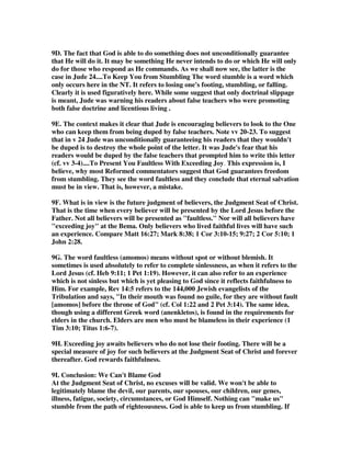 5F. I see this conclusion of Jude as such a powerful encouragment for the believers 
struggling with so many issues, and wondering if they are doing all that God is 
requiring of them. Jude is saying that we need not fear if we are not one hundred 
percent in conformity with God's will. Christians are in all different stages of their 
faith and obedience to God's revealed will. Our salvation does not depend on us in 
the sense that we must earn it by reaching a certain stage of development. If we are 
moving in the right direction in cooperation with God, he will be pleased with us, 
and he will keep us from falling. God is a loving father who knows the limits of each 
of his children, and he will not let one be lost to the forces of evil because they lag 
behind others who are far more mature in their obedience. God is able to keep every 
child of his, at every level of growth. If there are any that do not make it, just as 
Judas did not make it with the other Apostles, it is because, like Judas, they were 
not walking in faith and obedience, but were walking away and departing from the 
faith as apostates. They have fallen from the faith, and not because God could not 
keep them from falling, but because they would not accept his offer of grace and 
mercy to keep them from falling. 
6. 1 Corinthians 10:13; There hath no temptation taken you but such as is common 
to man: But God is faithful, who will not suffer you to be tempted above that ye are 
able; but will with the temptation also make a way to escape, that ye may be able to 
bear it. 2 Timothy 1:12; For the which cause I also suffer these things: 
nevertheless I am not ashamed: For I know whom I have believed, and am 
persuaded that He is able to keep that which I have committed unto Him against 
that day. If I should say, My foot has slipped, your loving kindness O Lord, 
will hold me up. (Psa. 94: 18) The Lord will be your confidence, and will keep 
your foot from being caught. (Prov. 3 :26) 
7. Stedman, This too falls into three divisions. Now to him who is able to keep you 
from falling indicates the potential in the Christian life. It does not say Now to 
him who does keep you from falling, because God does not always keep us from 
falling. He is able to, Jude says, but he does not always do it. We need to fall 
sometimes; some of us will not learn any other way. If we were not so thick-headed 
and stubborn, and if we would obey him, he would keep us from falling. In that 
sense, we never need to fall. 
But even when we do fall, he is able to present us without blemish before the 
presence of his glory. The word translated without blemish, is the word 
anomas, which means apart from the law. He has so completely dealt with us 
that even our falls have already been handled in Christ. Therefore, after we have 
learned the painful lesson of it, he is free to wipe it out of the record, and to present 
us faultless before his glory! 
And this will be done, he says, with rejoicing. That means we will have had a part in 
this too. We are also involved in the process, and when we get where we're going, we 
can say, Hallelujah! Thank God, I've won! As Paul says, I have finished the 
race. I have kept the faith. Henceforth there is laid up for me the crown of 
 
