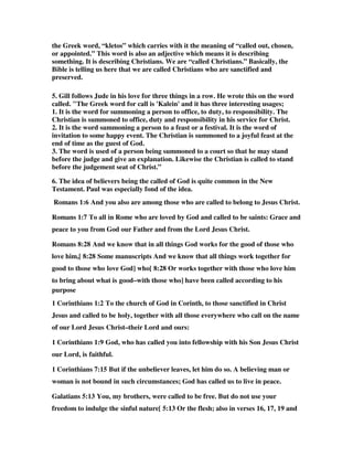 the Greek word, “kletos” which carries with it the meaning of “called out, chosen, 
or appointed.” This word is also an adjective which means it is describing 
something. It is describing Christians. We are “called Christians.” Basically, the 
Bible is telling us here that we are called Christians who are sanctified and 
preserved. 
5. Gill follows Jude in his love for three things in a row. He wrote this on the word 
called. "The Greek word for call is 'Kalein' and it has three interesting usages; 
1. It is the word for summoning a person to office, to duty, to responsibility. The 
Christian is summoned to office, duty and responsibility in his service for Christ. 
2. It is the word summoning a person to a feast or a festival. It is the word of 
invitation to some happy event. The Christian is summoned to a joyful feast at the 
end of time as the guest of God. 
3. The word is used of a person being summoned to a court so that he may stand 
before the judge and give an explanation. Likewise the Christian is called to stand 
before the judgement seat of Christ.” 
6. The idea of believers being the called of God is quite common in the New 
Testament. Paul was especially fond of the idea. 
Romans 1:6 And you also are among those who are called to belong to Jesus Christ. 
Romans 1:7 To all in Rome who are loved by God and called to be saints: Grace and 
peace to you from God our Father and from the Lord Jesus Christ. 
Romans 8:28 And we know that in all things God works for the good of those who 
love him,[ 8:28 Some manuscripts And we know that all things work together for 
good to those who love God] who[ 8:28 Or works together with those who love him 
to bring about what is good–with those who] have been called according to his 
purpose 
1 Corinthians 1:2 To the church of God in Corinth, to those sanctified in Christ 
Jesus and called to be holy, together with all those everywhere who call on the name 
of our Lord Jesus Christ–their Lord and ours: 
1 Corinthians 1:9 God, who has called you into fellowship with his Son Jesus Christ 
our Lord, is faithful. 
1 Corinthians 7:15 But if the unbeliever leaves, let him do so. A believing man or 
woman is not bound in such circumstances; God has called us to live in peace. 
Galatians 5:13 You, my brothers, were called to be free. But do not use your 
freedom to indulge the sinful nature[ 5:13 Or the flesh; also in verses 16, 17, 19 and 
 