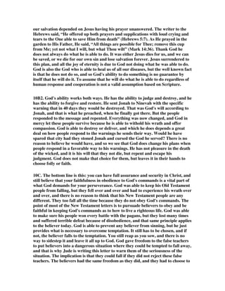 on God's side, but always on man's side, and this hinders the will of God in the 
world constantly. 
9L. The point of all this on God's ability and man's ability is to make it clear that all 
the warnings of the New Testament to Christians are to be taken seriously. Jude did 
not write all of his warnings just to kill time. God directed him to write these things 
because believers are ever in danger of being led astray by false teachers. We need 
to have a strong sense that God is able to deliver us in every situation, and we need a 
strong sense of our human weaknesses that can lead us to follow those going in the 
wrong direction. Awareness of these two things will enable us to make it through 
any trial that life may bring to us. Let me conclude this issue that could go on for 
endless pages with a quote from the end of Hebrews chapter three. See to it, 
brothers, that none of you has a sinful, unbelieving heart that turns away from the 
living God. 13But encourage one another daily, as long as it is called Today, so that 
none of you may be hardened by sin's deceitfulness. 14We have come to share in 
Christ if we hold firmly till the end the confidence we had at first. 15As has just 
been said: 
Today, if you hear his voice, 
do not harden your hearts 
as you did in the rebellion. 
16Who were they who heard and rebelled? Were they not all those Moses led out of 
Egypt? 17And with whom was he angry for forty years? Was it not with those who 
sinned, whose bodies fell in the desert? 18And to whom did God swear that they 
would never enter his rest if not to those who disobeyed? 19So we see that they were 
not able to enter, because of their unbelief. (Heb. 3:12-19) God was able to bring 
them to his Promised Land, but they were not able to maintain their faith in God's 
ability, and they never made it. Hence, the warning to Christians of the danger of 
unbelief in God's ability. 
9M. I have no interest in discouraging any child of God from the hope of eternal 
security, for I believe it, and I have it, but I fear that the way many proclaim it is a 
great deal like the teaching of the apostates. Listen to a man I quote quite often for 
his brilliant remarks on Scripture. This pastor wrote, No matter what monstrous 
evil a child of God may imagine or do, God will not charge sin upon his elect. He 
charged our sins to Christ. We are no longer subject to punishment. Well, thank 
you pastor. I was fearful of getting involved with my secretary, but now that you 
proclaim that it will not be charged against me, I think I will go for it. Such is the 
rationalizing that can take place over many sins with this kind of thinking about 
eternal security. It is a total rejection of holiness as having any importance in the 
Christian life. Growth in holiness is a waste of time with this theology. Why bother 
when sinning is no big deal, and will never be punished? Try this on your kids, and 
see how soon you regret it. Tell them that anything they do wrong has already been 
paid for by Christ, and there will be no negative consequences for misbehavior, no 
matter how vile and evil it might be. The reason I have sought to bring in the 
Armenian perspective is to bring balance and avoid such pathetic thinking that 
encourages sin. I know most Calvinist do not teach this way of thinking, but some 
 