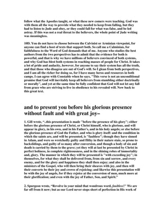 do, and without balance they are not much, if any, better than the false teachers 
Jude is warning us about. 
9N. Any teaching that encourages sin is of the kingdom of darkness. If what is being 
taught offers loopholes for people to do what God forbids, it is false teaching. That 
is what Jude is warning against. Someone wrote, They were antinomians. 
Antinomians have existed in every age of the church. They are people who pervert 
grace. Their position is that the law is dead and they are under grace. The 
prescriptions of the law may apply to other people, but they no longer apply to 
them. They can do absolutely what they like. Grace is supreme; it can forgive any 
sin; the more the sin, the more the opportunities for grace to abound (Romans 6). 
The body is of no importance; what matters is the inward heart of man. All things 
belong to Christ, and, therefore, all things are theirs. And so for them there is 
nothing forbidden. So Jude's heretics turn the grace of God into an excuse for 
flagrant immorality (verse 4); they even practise shameless unnatural vices, as the 
people of Sodom did (verse 7). They defile the flesh and think it no sin (verse 8). 
They allow their brute instincts to rule their lives (verse 10). With their sensual 
ways, they are like to make shipwreck of the love feasts of the church (verse 12). It is 
by their own lusts that they direct their lives (verse 16). 
10. Volumes are written on the controversy between Calvinist and Arminians on 
this issue, and I quote this Arminian perspective because I feel he has valid points. 
He shows that there is more than one way of looking at this verse, and vast numbers 
of believers do look at it from more than one perspective. Again, I call your 
attention to Appendix A where you read of a great and strong Calvinist, Arthur 
Pink, who recognizes the validity of more than his own perspective. I agree that 
there is eternal security in Christ, but I also agree that nowhere does the Bible say it 
is automatic, and so all we have to do is trust God to take care of it. God gave us his 
word and revealed his will to us so that we can obey him and cooperate with his 
plan. What is the point of all the commands in the New Testament to believers if 
they don't make a difference, and we are not held accountable anyway? 
10B. I was raised as a Baptist and went to a seminary where Calvinism dominated, 
but I read so many great Christian heros of history who were Arminian that I 
realized by following one system or the other you cut yourself off from the other 
perspective. So I came to the conclusion that I have no obligation to be locked into 
any man made system of Biblical interpretation. I can accept the sovereignty of God 
and the free will of man, I can accept eternal security and the real danger of falling 
away, and all of the implications of both systems when they fit the text of any 
particular Scripture. Sometimes this leads to some very paradoxical issues, but the 
Bible is full of paradoxes. I have two books on paradoxes on the internet for those 
interested. One of the paradoxes is that Jesus knew that God was able to deliver him 
from death, but God did not do it. He did not do it even though his Son pleaded for 
him to do it. God had the ability to save his Son, but he chose to let him die. It 
sounds terrible, but, in fact, it was the greatest unanswered prayer in history, for 
 