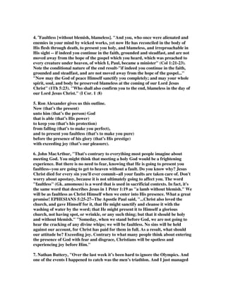 follow what the Apostles taught, or what these new comers were teaching. God was 
with them all the way to provide what they needed to keep from falling, but they 
had to listen to Jude and obey, or they could fall for what was false, and be led 
astray. If this was not a real threat to the believers, the whole point of Jude writing 
was meaningless. 
10D. You do not have to choose between the Calvinist or Arminian viewpoint, for 
anyone can find a host of texts that support both. So call me a Calminian, for 
faithfulness to the Word of God demands that of me. Anyone who studies the best 
authors from the two perspectives has to admit that the evidence for both is 
powerful, and that is why we have millions of believers convinced of both systems, 
and why God has blest both systems in reaching masses of people for Christ. It takes 
a lot of pride and audacity, however, for anyone to say their system has all the truth, 
and that those who disagree are out of God's will. So I glean from both perspectives, 
and I am all the richer for doing so, for I have many heros and resources in both 
camps. I can agree with Constable when he says, This verse is not an unconditional 
promise that God will inevitably keep all believers from stumbling either doctrinally 
or morally, and yet at the same time be fully confident that God will not let any fall 
from grace who are striving to live in obedience to his revealed will. Now back to 
this great text. 
and to present you before his glorious presence 
without fault and with great joy– 
1. Gill wrote, “..this presentation is made before the presence of his glory; either 
before the glorious presence of Christ, or Christ himself, who is glorious, and will 
appear in glory, in his own, and in his Father's, and in his holy angels; or else before 
the glorious presence of God the Father, and who is glory itself: and the condition in 
which the saints are, and will be presented, is faultless; though they have sinned 
in Adam, and were so wretchedly guilty and filthy in their nature state, so prone to 
backslidings, and guilty of so many after conversion, and though a body of sin and 
death is carried by them to the grave; yet they will at last be presented by Christ in 
perfect holiness, in complete righteousness, and in the shining robes of immortality 
and, glory. The manner in which they will be presented is with exceeding joy; in 
themselves, for what they shall be delivered from, from sin and sorrow, and every 
enemy, and for the glory and happiness they shall then enjoy; and also in the 
ministers of the Gospel, who will then bring their sheaves with joy, and then will 
their converts be their joy and crown of rejoicing; and likewise this presentation will 
be with the joy of angels, for if they rejoice at the conversion of men, much more at 
their glorification; and even with the joy of Father, Son, and Spirit.” 
2. Spurgeon wrote, “Revolve in your mind that wondrous word, faultless! We are 
far off from it now; but as our Lord never stops short of perfection in His work of 
 