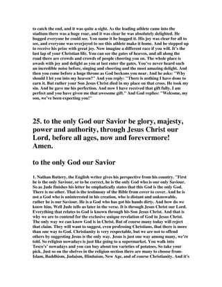 love, we shall reach it one day. The Saviour who will keep His people to the end, will 
also present them at last to Himself, as a glorious church, not having spot, or 
wrinkle, or any such thing, but holy and without blemish. All the jewels in the 
Saviour's crown are of the first water and without a single flaw. All the maids of 
honour who attend the Lamb's wife are pure virgins without spot or stain. But how 
will Jesus make us faultless? He will wash us from our sins in His own blood until 
we are white and fair as God's purest angel; and we shall be clothed in His 
righteousness, that righteousness which makes the saint who wears it positively 
faultless; yea, perfect in the sight of God. We shall be unblameable and 
unreproveable even in His eyes. His law will not only have no charge against us, but 
it will be magnified in us. Moreover, the work of the Holy Spirit within us will be 
altogether complete. He will make us so perfectly holy, that we shall have no 
lingering tendency to sin. Judgment, memory, will--every power and passion shall 
be emancipated from the thraldom of evil. We shall be holy even as God is holy, and 
in His presence we shall dwell for ever. Saints will not be out of place in heaven, 
their beauty will be as great as that of the place prepared for them. Oh the rapture 
of that hour when the everlasting doors shall be lifted up, and we, being made meet 
for the inheritance, shall dwell with the saints in light. Sin gone, Satan shut out, 
temptation past for ever, and ourselves faultless before God, this will be heaven 
indeed! Let us be joyful now as we rehearse the song of eternal praise so soon to roll 
forth in full chorus from all the blood-washed host; let us copy David's exultings 
before the ark as a prelude to our ecstasies before the throne. 
3. Barclay wrote, “ He can make us stand blameless in the presence of his glory. The 
word for blameless is amiimos. This is characteristically a sacrificial word; and it is 
commonly and technically used of an animal which is without spot or blemish and is 
therefore fit to be offered to God. The amazing thing is that when we submit 
ourselves to God, his grace can make our lives nothing less than a sacrifice fit to 
offer to him. 
He can bring us into his presence exultant. Surely the natural way to think of entry 
into the presence of God is in fear and in shame. But by the work of Jesus Christ 
and in the grace of God, we know that we can go to God with joy and with all fear 
banished. Through Jesus Christ, God the stern Judge has become known to us as 
God the loving Father. 
We note one last thing. Usually we associate the word Saviour with Jesus Christ, but 
here Jude attaches it to God. He is not alone in this, for God is often called Saviour 
in the New Testament (Luke I: 47; I Timothy I: I; 2: 3; 4: 10; Titus I: 3; 2: 10; 3: 4). 
So we end with the great and comforting certainty that at the back of everything 
there is a God whose name is Saviour. The Christian has the joyous certainty that in 
this world he lives in the love of God and that in the next world he goes to that love. 
The love of God is at once the atmosphere and the goal of all his living. 
We who love Jesus are walking by faith, 
Not seeing one step that's ahead; 
Not doubting one moment what our lot may be, 
But looking to Jesus instead. --Fields 
 