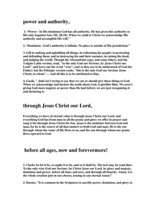 to catch the end, and it was quite a sight. As the leading athlete came into the 
stadium there was a huge roar, and it was clear he was absolutely delighted. He 
hugged everyone he could see. You name it he hugged it. His joy was clear for all to 
see, and everyone was overjoyed to see this athlete make it home. And he stepped up 
to receive his prize with great joy. Now imagine a different race if you will. It’s the 
last lap of your Christian life. You can see the gates of heaven, and all along the 
road there are crowds and crowds of people cheering you on. The whole place is 
awash with joy and delight as you at last enter the gates. You’ve never heard such 
an incredible noise before, singing and cheering and the most amazing delight. And 
then you come before a huge throne as God beckons you near. And he asks: Why 
should I let you into my heaven? And you reply: There is nothing I have done to 
earn it. But rather your Son Jesus Christ died in my place on that cross. He took my 
sin. And he gave me his perfection. And now I have received that gift fully. I am 
perfect and you have given me that awesome gift. And God replies: Welcome, my 
son, we’ve been expecting you! 
25. to the only God our Savior be glory, majesty, 
power and authority, through Jesus Christ our 
Lord, before all ages, now and forevermore! 
Amen. 
to the only God our Savior 
1. Nathan Buttery, the English writer gives his perspective from his country. First 
he is the only Saviour, or to be correct, he is the only God who is our only Saviour. 
So as Jude finishes his letter he emphatically states that this God is the only God. 
There is no other. That is the testimony of the Bible from cover to cover. And he is 
not a God who is uninterested in his creation, who is distant and unknowable, 
rather he is our Saviour. He is a God who has got his hands dirty. And how do we 
know him. Well Jude tells us later in the verse. It is through Jesus Christ our Lord. 
Everything that relates to God is known through his Son Jesus Christ. And that is 
why we are to contend for the exclusive unique revelation of God in Jesus Christ. 
The only way we can know God is in Christ. But of course many today will reject 
that claim. They will want to suggest, even professing Christians, that there is more 
than one way to God. Christianity is very respectable, but we are not to offend 
others by suggesting Jesus is the only way. Jesus is just one way among many, we’re 
told. So religion nowadays is just like going to a supermarket. You walk into 
Tesco’s’ nowadays and you can buy about ten varieties of potatoes. So take your 
pick. Just so on the shelves in the religion section there are many to choose from- 
Islam, Buddhism, Judaism, Hinduism, New Age, and of course Christianity. And it’s 
 