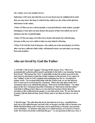24] ; rather, serve one another in love. 
Ephesians 1:18 I pray also that the eyes of your heart may be enlightened in order 
that you may know the hope to which he has called you, the riches of his glorious 
inheritance in the saints, 
1 Peter 2:9 But you are a chosen people, a royal priesthood, a holy nation, a people 
belonging to God, that you may declare the praises of him who called you out of 
darkness into his wonderful light. 
1 Peter 3:9 Do not repay evil with evil or insult with insult, but with blessing, 
because to this you were called so that you may inherit a blessing 
1 Peter 5:10 And the God of all grace, who called you to his eternal glory in Christ, 
after you have suffered a little while, will himself restore you and make you strong, 
firm and steadfast 
who are loved by God the Father 
1. LOVED = The Greek “agapao” (Strongs #G25) means “love.” Here it is 
grammatically a plural perfect passive participle in the dative case meaning “having 
been loved.” This means the “love” is punctiliar in that the action occurred in the 
past, but it is also linear in that the results continue in the present. Every aspect of 
our “calling” is due to God’s original and continuing love for us. An unknown 
author wrote, "In covenant fellowship with the Triune God, we are the beloved. 
Now I want you to revel in that for a moment. This is the only place in the New 
Testament where you will find this phrase, “beloved in God the Father.” No other 
place in the New Testament describes Christians as “beloved in God the Father.” 
And Jude is telling us here that as we rest and trust in Jesus Christ alone for 
salvation as He is offered in the gospel, we are beloved by God. We are the beloved 
in union with the Beloved One, Jesus Christ, and we are thus in God as we are in 
Christ." 
2. David Legge, "He calls them the loved, the beloved as it says - sanctified here - 
and you're not called because you look well, or because you talk well, or because you 
think Christian things well, or because you're good living, or because your parents 
were Christians - we all know that, that we're called because we're loved. Loved of 
God! 'For God so loved the world that He gave' - we are precious in His eyes. Now, I 
 