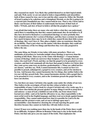 Man enough to say the thing that people hate to hear, 
To battle through Gethsemane in loneliness and fear. 
And listen! Are you man enough to stand it at the end, 
The moment of betrayal by the kisses of a friend, 
Are you man enough to hold your tongue, and man enough to cry, 
When nails break your body -- are you man enough to die? 
Man enough to take the pain, and wear it like a crown, 
Man enough to love the world and turn it upside down, 
Are you man enough to follow me, I ask you once again. 
I said, Oh, Lord, I'm frightened, but I also want to say Amen. 
Amen, Amen, Amen, Amen; Amen, Amen, Amen, 
I said, O Lord, I'm frightened, but I also said, Amen. 
APPENDIX A 
CHRISTIAN FOOLS 
Arthur W. Pink 
“Then He said unto them, O fools and slow of heart to believe all that the prophets 
have spoken.” 
Luke 24:25 
Those of you who read the religious announcements in the newspapers of yesterday 
would see the subject for my sermon this evening is “Christian Fools.” Possibly 
some of you thought there was a printer’s error and that what I really meant to 
announce was “Professing Christian fools.” The paper gave it quite correctly. My 
subject tonight is “Christian Fools.” Probably some of you think that this is a most 
unsuitable title for a servant of God to give to his sermon, and yet I make no apology 
whatever for it. It fits exactly my subject for tonight: it expresses accurately what I 
am going to speak about: and—“what is far more to the point—it epitomizes our 
text: “Then He said unto them, O fools, and slow of heart to believe all that the 
prophets have spoken.” 
Those words were spoken by Christ on the day of His resurrection: spoken not to 
worldlings but to Christians. That which occasioned them was this. The disciples to 
whom He was speaking were lopsided in their theology: they believed a certain part 
of God’s truth and they refused to believe another part of the truth that did not suit 
them; they believed some Scriptures but they did not believe all that the prophets 
 