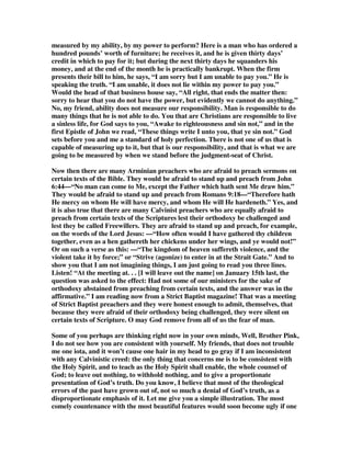 they reasoned too much. Very likely they prided themselves on their logical minds 
and said, Well, surely we are not asked to believe impossibilities and absurdities: 
both of these cannot be true; one is true and the other cannot be. Either the Messiah 
of Israel is going to be a glorious and a triumphant Messiah, or else He is going to be 
a rejected and a humiliated one: they cannot both be true. That is why Christ said to 
them—not because of their failure to understand, but because of their lack of 
faith—“O fools, and slow of heart to believe all that the prophets have spoken.” 
I am afraid that today there are many who only believe what they can understand, 
and if there is something else that they cannot understand, they do not believe it. If 
they have devised to themselves a systematized theology (or more probably they 
have adopted someone else’s system of theology), and they hear a sermon (no matter 
how much Scripture there may be in it) which they cannot fit into their little system 
of theology, they won’t have it. They place a higher value on consistency than they 
do on fidelity. That is just what was the matter with these disciples: they could not 
see the consistency of the two things and therefore they were only prepared to 
believe the one. 
The same thing, my friends, is true today with many preachers. There are 
multitudes of preachers in Australia tonight whose theology is narrower than the 
teaching of this Book. Then away to the winds with theology! —I mean human 
systems of theology which are narrower than Scripture. For example, there are men 
today who read God’s Word, and they see that the gospel is to be preached to every 
creature, and that God commands all who hear that gospel to believe in Christ; then 
they come across some texts on election, predestination:—“Many are called but few 
are chosen,” and they say, Well, I cannot harmonize this, I cannot see how it is 
possible to preach, unhampered, a gospel to every creature, and yet for election to 
be true. And because they cannot harmonize the two things, they neither believe the 
two nor will they preach both. They cannot harmonize election with a gospel that is 
to be preached to every creature, and so the Arminians preach the gospel but they 
leave out election. 
Yes, but there are many Calvinists who equally come under the rebuke of our text. 
They believe in the sovereignty of God, but they refuse to believe in the 
responsibility of man. I read a book by a hyper-Calvinist only a few weeks ago, by a 
man whose shoe-latchet the present speaker in many things is not fit to stoop down 
and unloose—a man of God, a faithful servant of His, one from whom I have 
learned not a little—and yet he had the effrontery to say, that responsibility is the 
most awful word in the English language, and then went on to tirade against human 
responsibility. They cannot understand how that it is possible for God to fix the 
smallest and the greatest events, and yet not to infringe upon man’s 
accountability—men themselves choosing the evil and rejecting the good—and 
therefore because they cannot see both they will only believe in one. 
Listen! If man were nothing more than clay in the hands of the Potter there would 
be no difficulty. Scripture affirms in Romans 9 that man is clay in the hands of the 
Potter, but that only gives you one aspect of the truth. That emphasizes the 
 