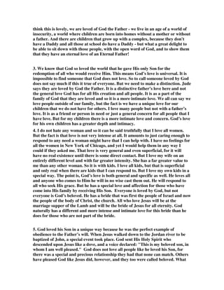 think this is lovely, we are loved of God the Father - we live in an age of a world of 
insecurity, a world where children are born into homes without a mother or without 
a father. And there are children that grow up with a complex, because they don't 
have a Daddy and all those at school do have a Daddy - but what a great delight to 
be able to sit down with those people, with the open word of God, and to show them 
that they have an eternal love of an Eternal Father! 
3. We know that God so loved the world that he gave His only Son for the 
redemption of all who would receive Him. This means God’s love is universal. It is 
impossible to find someone that God does not love. So to call someone loved by God 
does not say much if this it true of everyone. But we need to make a distinction. Jude 
says they are loved by God the Father. It is a distinctive father’s love here and not 
the general love God has for all His creation and all people. It is as a part of the 
family of God that they are loved and so it is a more intimate love. We all can say we 
love people outside of our family, but the fact is we have a unique love for our 
children that we do not have for others. I love many people but not with a father’s 
love. It is as a friend or person in need or just a general concern for all people that I 
have love. But for my children there is a more intimate love and concern. God’s love 
for his own children has a greater depth and intimacy. 
4. I do not hate any woman and so it can be said truthfully that I love all women. 
But the fact is that love is not very intense at all. It amounts to just caring enough to 
respond to any need a woman might have that I can help with. I have no feelings for 
all the women in New York of Chicago, and yet I would help them in any way I 
could if they asked me. That love is very general and even superficial, for it will 
have no real existence until there is some direct contact. But I love my wife on an 
entirely different level and with far greater intensity. She has a far greater value to 
me than any other woman. So it is with kids. I love all kids, but that is superficial 
and only real when there are kids that I can respond to. But I love my own kids in a 
special way. The point is, God’s love is both general and specific as well. He loves all 
and anyone who comes to Him he will in no wise cast them out. He will respond to 
all who seek His grace. But he has a special love and affection for those who have 
come into His family by receiving His Son. Everyone is loved by God, but not 
everyone is God’s beloved. He has a bride that was first the people of Israel and now 
the people of the body of Christ, the church. All who love Jesus will be at the 
marriage supper of the Lamb and will be the bride of Jesus for all eternity. God 
naturally has a different and more intense and intimate love for this bride than he 
does for those who are not part of the bride. 
5. God loved his Son in a unique way because he was the perfect example of 
obedience to the Father’s will. When Jesus walked down to the Jordan river to be 
baptized of John, a special event took place. God sent His Holy Spirit who 
descended upon Jesus like a dove, and a voice declared: "This is my beloved son, in 
whom I am well pleased." God does not love all people like he loved his Son, for 
there was a special and precious relationship they had that none can match. Others 
have pleased God like Jesus did, however, and they too were called beloved. What 
 