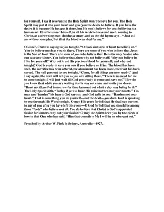 of Christ: for it is the power of God unto salvation.” The power of God unto 
salvation to whom? —“the power of God unto salvation to everyone that believeth.” 
Now I have no hesitation whatever in saying to every grown-up person in this room 
tonight, if you had read that verse just now for the first time in your life, and had 
never read a page of either Calvinistic or Arminian literature; if you read that verse 
without any bias one way or the other, it would only mean one thing to you. 
Now turn to Romans 13:11—“And that, knowing the time, that now it is high time 
to awake out of sleep, for now is our salvation nearer than when we believed.” The 
salvation that is spoken of there is the salvation of the body, the glorification of the 
believer, the final consummation of our redemption: but what I want you to notice is 
where the Holy Spirit Himself puts the starting point. “Now is our salvation nearer 
than when we believed.” THAT is when it begins, so far as our actual experience is 
concerned. 
Now turn to Hebrews 10:39, and you have one there that is plainer still—that is 
outside the realm of debate—that has no ambiguity about it: “But we are not of 
them who draw back unto perdition; but of them that believe to the saving of the 
soul.” You cannot get around that if you live to be a thousand years old. “Them 
that believe to the saving of the soul.” The sinner’s believing does have something to 
do with his salvation: God says so! If you deny it you are taking issue with God. 
“Believe to the saving of the soul.” 
Now turn to Luke 7:50—“And he said to the woman, Thy faith hath saved thee.” He 
did not say thy faith is an evidence that you have been saved. “Thy faith hath saved 
thee.” Now in the light of those last two verses I make this assertion, that believing 
in Christ is the cause of the sinner’s salvation. But listen closely to this 
qualification. It is neither the meritorious cause nor is it the effectual cause! You 
must put these three things together to get the complete thing. The blood of Christ is 
the meritorious cause of salvation; the regenerating work of the Spirit is the 
effective cause of salvation; but the sinner’s own believing is the instrumental cause 
of his salvation. We believe to the saving of the soul. I repeat that. The blood of 
Christ is the meritorious cause: without that all the believing in the world could not 
save a soul. The regenerating work of the Spirit is the effectual cause: without this, 
no sinner would come or will believe with the heart. But the believing of the sinner 
in Christ is the instrumental cause—that which extends the empty hand to receive 
the gift that the gospel presents to him—and where there is no personal trust in 
Christ there is no salvation—“I did not say “quickening.” 
Now I want to make this very plain and I am going to weigh my words. If instead of 
you trusting in the sacrificial blood of Christ, you are trusting in something that you 
believe the Spirit has done in you, you are building your house upon the sand, which 
in time of testing will fall to the ground. 
“On Christ the solid Rock I stand, All other ground is sinking sand.” 
If you are building your hope for eternity on what you think or feel that the Spirit of 
 