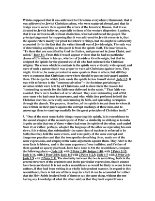 Witsius supposed that it was addressed to Christians everywhere; Hammond, that it 
was addressed to Jewish Christians alone, who were scattered abroad, and that its 
design was to secure them against the errors of the Gnostics; Benson, that it was 
directed to Jewish believers, especially to those of the western dispersion; Lardner, 
that it was written to all, without distinction, who had embraced the gospel. The 
principal argument for supposing that it was addressed to Jewish converts is, that 
the apostle refers mainly for proof to Hebrew writings, but this might be sufficiently 
accounted tbr by the fact that the writer himself was of Jewish origin. The only way 
of determining anything on this point is from the epistle itself. The inscription is, 
"To them that are sanctified by God the Father, and preserved in Jesus Christ, and 
called," Jude 1:1. From this it would appear evident that he had no particular 
classes of Christians in his eye, whether of Jewish or Gentile origin, but that he 
designed the epistle for the general use of all who had embraced the Christian 
religion. The errors which he combats in the epistle were evidently wide-spread, and 
were of such a nature that it was proper to warn all Christians against them. They 
might, it is true, be more prevalent in some quarters than in others, but still they 
were so common that Christians everywhere should be put on their guard against 
them. The design for which Jude wrote the epistle he has himself stated, Jude 1:3. It 
was with reference to the "common salvation"-- the doctrines pertaining to 
salvation which were held by all Christians, and to show them the reasons for 
"contending earnestly for the faith once delivered to the saints." That faith was 
assailed. There were teachers of error abroad. They were insinuating and artful 
men--men who had crept in unawares, and who, while they professed to hold the 
Christian doctrine, were really undermining its faith, and spreading corruption 
through the church. The purpose, therefore, of the epistle is to put those to whom it 
was written on their guard against the corrupt teachings of these men, and to 
encourage them to stand up manfully for the great principles of Christian truth." 
5. "One of the most remarkable things respecting this epistle, is its resemblance to 
the second chapter of the second epistle of Peter--a similarity so striking as to make 
it quite certain that one of these writers had seen the epistle of the other, and copied 
from it; or rather, perhaps, adopted the language of the other as expressing his own 
views. It is evident, that substantially the same class of teachers is referred to by 
both; that they held the same errors, and were guilty of the same corrupt and 
dangerous practices and that the two apostles describing them, made use of the 
same expressions, and employed the same arguments against them. They refer to the 
same facts in history, and to the same arguments from tradition; and if either of 
them quoted an apocryphal book, both have done it. On the resemblance, compare 
the following place:---Jude 1:8, with 2 Peter 2:10; Judges 1:10, with 2 Peter 2:12; 
Jude 1:16, with 2 Peter 2:18; Jude 1:4 with 2 Peter 1:2,3; Jude 1:7 with 2 Peter 2:6; 
Jude 1:9 with 2 Peter 2:11 The similarity between the two is so striking, both in the 
general structure of the argument and in the particular expressions, that it cannot 
have been accidental. It is not such a resemblance as would be likely to occur in two 
authors, if they had been writing in a wholly independent manner. In regard to this 
resemblance, there is but one of three ways in which it can be accounted for: either 
that the Holy Spirit inspired both of them to say the same thing, without the one 
having any knowledge of what the other said; or that they both copied from a 
 