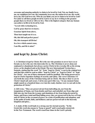 awesome and amazing audacity to claim to be loved by God. Not, my family loves 
me, my neighbors love me, the community loves me, the nation loves me, the world 
loves me, but God loves me. Who do you think you are to claim to be loved by God? 
For Jude to call these people loved by God is to say he is writing to the greatest 
people that ever lived or will ever live. This is the highest category that any human 
can achieve in life-to be loved by God. 
"Loved with everlasting love, 
Led by grace that love to know; 
Gracious Spirit from above, 
Thou hast taught me it is so. 
Oh, this full and perfect peace! 
Oh, this transport all Divine! 
In a love which cannot cease, 
I am His, and He is mine!" 
and kept by Jesus Christ: 
1. A Christian is kept by Christ. He is the one who promises to never leave us or 
forsake us; he is the one who intercedes for us. The Christian is never alone not 
orphaned or abandoned, but always carries Christ in his everyday life as his strong 
tower, as his shepherd and as his friend. The new International Version has a 
footnote, stating that the word "by" from "kept by Christ" is not in the original text 
and that this could be read as either "kept by Christ" or "kept in Christ" or "kept 
for Christ". Any one of these statements could be justified. This being preserved or 
kept in Christ engenders feelings of security and safety. The verse Colossians 3:3 
sets forth the sense of the Christian being safe in Christ. The idea is that we are in 
Christ's hand safe and secure. Calvin once put it this way, “At any moment Satan 
might snatch us a hundred times over into his ready clutches were we not safe in the 
protection of Christ.” 
2. Gill wrote, "They are preserved not from indwelling sin, nor from the 
temptations of Satan, nor from doubts and fears and unbelief, nor from slips and 
falls into sin; but from the tyranny and dominion of sin, from being devoured by 
Satan, and from a total and final falling away; they are preserved in the love of God, 
and of Christ; in the covenant of grace; in a state of justification and adoption; and 
in the paths of truth, faith, and holiness; and are preserved safe to the heavenly 
kingdom and glory... 
3. A study of this word leads to a strong case for eternal security. "In the 
Greek this word also means to “keep or guard” and is used quite extensively 
in the New Testament. The word is used four times in the Lord’s priestly 
 