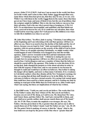 prayer. (John 17:11-12 KJV) And now I am no more in the world, but these 
are in the world, and I come to thee. Holy Father, keep through thine own 
name those whom thou hast given me, that they may be one, as we are. {12} 
While I was with them in the world, I kept them in thy name: those that thou 
gavest me I have kept, and none of them is lost, but the son of perdition; that 
the scripture might be fulfilled. This is why the true believer can never lose 
their salvation. God is the one who is preserving or keeping us. (1 Pet 1:4 
KJV) To an inheritance incorruptible, and undefiled, and that fadeth not 
away, reserved in heaven for you, If we could lose our salvation, then what 
would God be reserving a place for? God preserves His children even when 
we fall. He is faithful even when we are not." 
3B. John MacArthur, "In effect, Jude is saying, "Christian, I am telling you 
at the beginning and I am reiterating at the end that apostasy will have no 
affect on you. There is no need to fear the decline of the faith and the rise of 
heresy, because you are kept by God." Jude surrounds his comments on 
apostasy with two great promises on the security of the child of God in Jesus 
Christ. When we see people rejecting Christianity, we might wonder what 
would happen if some Christians were dragged away into the terrible 
apostasy. Jude's answer resounds in the first and last statements of his 
epistle: "A Christian is kept by God." I think he is stating his case too 
strongly here in saying apostasy will have no effect on you, and there is no 
need to fear. Calvin disagrees and says a number of times that the believers 
should be scared stiff by the apostasy. Why bother to write this letter if it is 
no big deal. Jude changed his purpose to write about salvation in order to 
deal with the urgency of this issue, and we can assume it was because he 
thought it could and would have an effect on believers. MacArthur is taking 
the danger all too lightly, and more so than many Calvinists. It is a weakness 
in Calvinistic authors when they dismiss all the New Testament warnings, for 
they are saying that all that stuff should never be in the Bible, for it has no 
relevance to believer who have eternal security. It is saying God wasted space 
that could have been used for a better purpose, and he is wasting our time by 
making us read part of the Bible that are irrelevant to us. John would reject 
what I am saying, but these are implications of what he has written. 
4. Jim Elliff wrote, "I told you, and you do not believe. The works that I do 
in My Father's name, they bear witness of Me. But you do not believe, 
because you are not of My sheep, as I said to you. My sheep hear My voice, 
and I know them, and they follow Me. And I give eternal life to them, and 
they shall never perish; neither shall anyone snatch them out of My hand." 
(Jn. 10: 27-28) Then, to make the emphasis even stronger, He says, My 
Father, who has given them to Me, is greater than all; and no one is able to 
snatch them out of My Father's hand. I and My Father are one." (Jn. 10: 29- 
30) The point Christ is making, of course, is that the "sheep" (that is, the 
true believers) are kept by the power of the One who is "greater than all" 
 