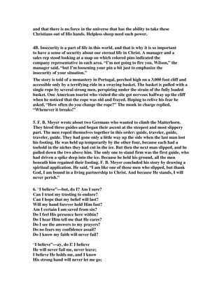 and that there is no force in the universe that has the ability to take these 
Christians out of His hands. Helpless sheep need such power. 
4B. Insecurity is a part of life in this world, and that is why it is so important 
to have a sense of security about our eternal life in Christ. A manager and a 
sales rep stood looking at a map on which colored pins indicated the 
company representative in each area. “I’m not going to fire you, Wilson,” the 
manager said, “but I’m loosening your pin a bit just to emphasize the 
insecurity of your situation.” 
The story is told of a monastery in Portugal, perched high on a 3,000 foot cliff and 
accessible only by a terrifying ride in a swaying basket. The basket is pulled with a 
single rope by several strong men, perspiring under the strain of the fully loaded 
basket. One American tourist who visited the site got nervous halfway up the cliff 
when he noticed that the rope was old and frayed. Hoping to relive his fear he 
asked, “How often do you change the rope?” The monk in charge replied, 
“Whenever it breaks!” 
5. F. B. Meyer wrote about two Germans who wanted to climb the Matterhorn. 
They hired three guides and began their ascent at the steepest and most slippery 
part. The men roped themselves together in this order: guide, traveler, guide, 
traveler, guide. They had gone only a little way up the side when the last man lost 
his footing. He was held up temporarily by the other four, because each had a 
toehold in the niches they had cut in the ice. But then the next man slipped, and he 
pulled down the two above him. The only one to stand firm was the first guide, who 
had driven a spike deep into the ice. Because he held his ground, all the men 
beneath him regained their footing. F. B. Meyer concluded his story by drawing a 
spiritual application. He said, “I am like one of those men who slipped, but thank 
God, I am bound in a living partnership to Christ. And because He stands, I will 
never perish.” 
6. “I believe”—but, do I? Am I sure? 
Can I trust my trusting to endure? 
Can I hope that my belief will last? 
Will my hand forever hold Him fast? 
Am I certain I am saved from sin? 
Do I feel His presence here within? 
Do I hear Him tell me that He cares? 
Do I see the answers to my prayers? 
Do no fears my confidence assail? 
Do I know my faith will never fail? 
“I believe”—ay, do I! I believe 
He will never fail me, never leave; 
I believe He holds me, and I know 
His strong hand will never let me go; 
 