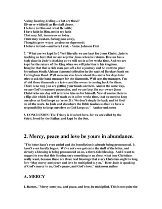Seeing, hearing, feeling—what are these? 
Given or withheld as He shall please. 
I believe in Him and what He saith; 
I have faith in Him, not in my faith 
That may fail, tomorrow or today; 
Trust may weaken, feeling pass away, 
Thoughts grow weary, anxious or depressed; 
I believe in God—and here I rest. - Annie Johnson Flint 
7. "What are we kept for? Well literally we are kept for Jesus Christ. Jude is 
teaching us here that we are kept for Jesus when he returns. Heaven has a 
high place in Jude’s thinking as we will see in a few weeks time. And we are 
kept for the return of the King when we will join him in his kingdom. 
Imagine that that a rich man goes off a for a journey and he wants to place 
his unique South African diamond collection in the vault of Barclays bank on 
Cottingham Road. Well someone else hears about this and a few days later 
tries to ask the bank manager for the diamonds. Well says the manager, I’m 
afraid those diamonds are taken and the owner is coming back for them. 
There is no way you are getting your hands on them. And in the same way, 
we are God’s treasured possession, and we are kept for our owner Jesus 
Christ who one day will return to take us for himself. Now of course there is 
a flip side which Jude will teach us in a few weeks time, that we need to keep 
ourselves as God keeps us (verse 21). We don’t simply lie back and let God 
do all the work. In Jude and elsewhere the Bible teaches us that we have a 
responsibility to keep ourselves as God keeps us." Author unknown 
8. CONCLUSION: The Trinity is involved here, for we are called by the 
Spirit, loved by the Father, and kept by the Son. 
2. Mercy, peace and love be yours in abundance. 
"The letter hasn’t even ended and the benediction is already being pronounced. It 
hasn’t even hardly begun. We’ve not even gotten to the stuff of the letter, and 
already a blessing is being pronounced on us, a three-fold blessing. And I want to 
suggest to you that this blessing says something to us about what true Christians 
really want, because these are three real blessings that every Christian ought to long 
for: “May mercy and peace and love be multiplied to you.” Here Jude is speaking 
of God’s mercy to us, God’s peace, and God’s love." unknown author 
A. MERCY 
1. Barnes, "Mercy unto you, and peace, and love, be multiplied. This is not quite the 
 