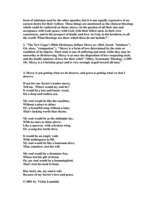 form of salutaion used by the other apostles, but it is one equally expressive of an 
earnest desire for their welfare. These things are mentioned as the choicest blessings 
which could be conferred on them: mercy--in the pardon of all their sins and 
acceptance with God; peace--with God, with their fellow-men, in their own 
consciences, and in the prospect of death; and love--to God, to the brethren, to all 
the world. What blessings are there which these do not include?" 
2. "The New Unger's Bible Dictionary defines Mercy as: (Heb. hesed, "kindness"; 
Gk. eleos, "compassion"). "Mercy is a form of love determined by the state or 
condition of its objects. Their state is one of suffering and need, while they may be 
unworthy or ill-deserving. Mercy is at once the disposition of love respecting such, 
and the kindly ministry of love for their relief" (Miley, Systematic Theology, 1:209- 
10). Mercy is a Christian grace and is very strongly urged toward all men." 
3. Mercy is not getting what we do deserve, and grace is getting what we don’t 
deserve. 
If not for our Savior's tender mercy, 
Tell me. Where would my soul be? 
It would be a lost and lonely vessel, 
On a deep and endless sea. 
My soul would be like the sunshine, 
Without a place to shine; 
Or, a beautiful song without a tune, 
That's lacking words that rhyme. 
My soul would be as the midnight sky, 
With no stars to shine above; 
Like a sparrow, with a broken wing, 
Or, a song-less turtle dove. 
It would be an empty void; 
With nothingness to fill. 
My soul would be like a lonesome dove, 
That, somehow, lost his will. 
My soul would be a drummer boy, 
Whose lost his gift of drum. 
Or, my soul would be a hummingbird, 
That's lost his need to hum. 
But, lucky me, my soul is safe 
Because of my Savior's love and grace. 
© 2001 by Vickie Lambdin 
 