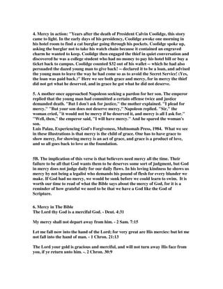 4. Mercy in action: "Years after the death of President Calvin Coolidge, this story 
came to light. In the early days of his presidency, Coolidge awoke one morning in 
his hotel room to find a cat burglar going through his pockets. Coolidge spoke up, 
asking the burglar not to take his watch chain because it contained an engraved 
charm he wanted to keep. Coolidge then engaged the thief in quiet conversation and 
discovered he was a college student who had no money to pay his hotel bill or buy a 
ticket back to campus. Coolidge counted $32 out of his wallet -- which he had also 
persuaded the dazed young man to give back! -- declared it to be a loan, and advised 
the young man to leave the way he had come so as to avoid the Secret Service! (Yes, 
the loan was paid back.)" Here we see both grace and mercy, for in mercy the thief 
did not get what he deserved, and in grace he got what he did not deserve. 
5. A mother once approached Napoleon seeking a pardon for her son. The emperor 
replied that the young man had committed a certain offense twice and justice 
demanded death. "But I don't ask for justice," the mother explained. "I plead for 
mercy." "But your son does not deserve mercy," Napoleon replied. "Sir," the 
woman cried, "it would not be mercy if he deserved it, and mercy is all I ask for." 
"Well, then," the emperor said, "I will have mercy." And he spared the woman's 
son. 
Luis Palau, Experiencing God's Forgiveness, Multnomah Press, 1984. What we see 
in these illustrations is that mercy is the child of grace. One has to have grace to 
show mercy, for showing mercy is an act of grace, and grace is a product of love, 
and so all goes back to love as the foundation. 
5B. The implication of this verse is that believers need mercy all the time. Their 
failure to be all that God wants them to be deserves some sort of judgment, but God 
in mercy does not judge daily for our daily flaws. In his loving kindness he shows us 
mercy by not being a legalist who demands his pound of flesh for every blunder we 
make. If God had no mercy, we would be sunk before we could learn to swim. It is 
worth our time to read of what the Bible says about the mercy of God, for it is a 
reminder of how grateful we need to be that we have a God like the God of 
Scripture. 
6. Mercy in The Bible 
The Lord thy God is a merciful God. - Deut. 4:31 
My mercy shall not depart away from him. - 2 Sam. 7:15 
Let me fall now into the hand of the Lord; for very great are His mercies: but let me 
not fall into the hand of man. - 1 Chron. 21:13 
The Lord your gold is gracious and merciful, and will not turn away His face from 
you, if ye return unto him. -. 2 Chron. 30:9 
 