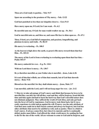 Thou art a God ready to pardon. - Neh. 9:17 
Spare me according to the greatness of Thy mercy. - Neh. 13:22 
God hast punished us less than our iniquities deserve. - Ezra 9:13 
Have mercy upon me, O Lord; for I am weak. - Ps. 6:2 
Be merciful unto me, O God: for man would swallow me up. - Ps. 56:1 
God be merciful unto us, and bless us; and cause His face to shine upon us. - Ps. 67:1 
Thou, O lord, art a God full of compassion, and gracious, longsuffering, and 
plentous in mercy and truth. - Ps. 86:15 
His mercy is everlasting. - Ps. 100:5 
As the heaven is high above the earth, so great is His mercy toward them that fear 
Him. - Ps. 103:11 
The mercy of the Lord is from everlasting to everlasting upon them that fear him. - 
Psalm 103:17 
His mercy endureth for ever. - E.g. Ps. 118:1 
With me Lord there is mercy. - Ps. 130:7 
Be ye therefore merciful, as your Father also is merciful. - Jesus, Luke 6:36 
It is not of him that willeth, nor of him that runneth, but of God that showeth 
mercy. - Rom. 9:16 
Blessed are the merciful: for they shall obtain mercy. - Jesus, Matt. 5:7 
I am merciful, saith the Lord, and I will not keep anger for ever. - Jer .3:12 
7. Men try to take advantage of God’s mercy and think that because he loves to be 
merciful they can defy his will all they want and they will be forgiven. Israel did this 
time and time again and had to learn the hard way that God’s merciful nature does 
not eliminate judgment. They suffered the wrath of God often, and only got back 
into the favor of God by repentance. God in mercy took them back, but it was a 
costly experience to rebel and go against his will. If mercy was the only attribute of 
God then men could sin to their hearts content and always be forgiven, but God has 
other attributes that need to be satisfied as well, such as justice. There is a limit to 
God’s mercy. It always comes first, but when it is rejected, and he is continually 
defied, justice must follow. God offered the whole world mercy by sending his Son 
to die for the sins of the world. All are welcome to come to God and be forgiven, and 
 