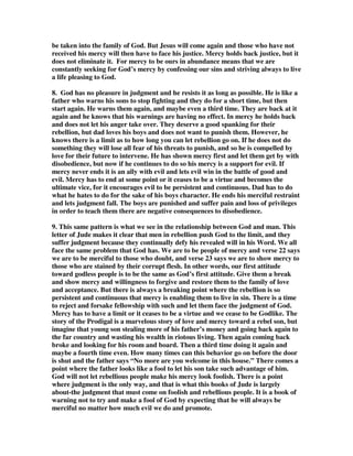 be taken into the family of God. But Jesus will come again and those who have not 
received his mercy will then have to face his justice. Mercy holds back justice, but it 
does not eliminate it. For mercy to be ours in abundance means that we are 
constantly seeking for God’s mercy by confessing our sins and striving always to live 
a life pleasing to God. 
8. God has no pleasure in judgment and he resists it as long as possible. He is like a 
father who warns his sons to stop fighting and they do for a short time, but then 
start again. He warns them again, and maybe even a third time. They are back at it 
again and he knows that his warnings are having no effect. In mercy he holds back 
and does not let his anger take over. They deserve a good spanking for their 
rebellion, but dad loves his boys and does not want to punish them. However, he 
knows there is a limit as to how long you can let rebellion go on. If he does not do 
something they will lose all fear of his threats to punish, and so he is compelled by 
love for their future to intervene. He has shown mercy first and let them get by with 
disobedience, but now if he continues to do so his mercy is a support for evil. If 
mercy never ends it is an ally with evil and lets evil win in the battle of good and 
evil. Mercy has to end at some point or it ceases to be a virtue and becomes the 
ultimate vice, for it encourages evil to be persistent and continuous. Dad has to do 
what he hates to do for the sake of his boys character. He ends his merciful restraint 
and lets judgment fall. The boys are punished and suffer pain and loss of privileges 
in order to teach them there are negative consequences to disobedience. 
9. This same pattern is what we see in the relationship between God and man. This 
letter of Jude makes it clear that men in rebellion push God to the limit, and they 
suffer judgment because they continually defy his revealed will in his Word. We all 
face the same problem that God has. We are to be people of mercy and verse 22 says 
we are to be merciful to those who doubt, and verse 23 says we are to show mercy to 
those who are stained by their corrupt flesh. In other words, our first attitude 
toward godless people is to be the same as God’s first attitude. Give them a break 
and show mercy and willingness to forgive and restore them to the family of love 
and acceptance. But there is always a breaking point where the rebellion is so 
persistent and continuous that mercy is enabling them to live in sin. There is a time 
to reject and forsake fellowship with such and let them face the judgment of God. 
Mercy has to have a limit or it ceases to be a virtue and we cease to be Godlike. The 
story of the Prodigal is a marvelous story of love and mercy toward a rebel son, but 
imagine that young son stealing more of his father’s money and going back again to 
the far country and wasting his wealth in riotous living. Then again coming back 
broke and looking for his room and board. Then a third time doing it again and 
maybe a fourth time even. How many times can this behavior go on before the door 
is shut and the father says “No more are you welcome in this house.” There comes a 
point where the father looks like a fool to let his son take such advantage of him. 
God will not let rebellious people make his mercy look foolish. There is a point 
where judgment is the only way, and that is what this books of Jude is largely 
about-the judgment that must come on foolish and rebellious people. It is a book of 
warning not to try and make a fool of God by expecting that he will always be 
merciful no matter how much evil we do and promote. 
 