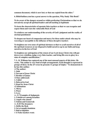 common document, which is now lost; or that one copied from the other." 
6. BibleOutlines.com has a great answer to the question, Why Study This Book? 
To be aware of the dangers around us within professing Christendom so that we do 
not naively accept all spiritual leaders and all teaching as legitimate 
To learn the characteristics of apostate false teachers so that we can recognize and 
expose them and warn the vulnerable flock of God 
To reinforce our understanding of the severity of God's judgment and the reality of 
eterinal punishment 
To deepen our heart of compassion and mercy for those under attack who may be 
wavering or susceptible to the influence of these deceptive teachers 
To heighten our own sense of spiritual alertness so that we avail ourselves of all of 
the spiritual resources at our disposal to build ourselves up in our faith and keep 
ourselves in the love of God 
To heighten our anticipation of the return of our Lord Jesus Christ who will put 
down every rebellion, judge every false teacher, and bring His own to glory in a 
state of complete sanctification." 
7. L. D. Williams has captured one of the most unusual aspects of this letter. He 
wrote, 'The author is very fond of triple arrangements. Each thought is expressed in 
groups of three. In the 25 verses he presents 11 groups of triples." To demonstrate it 
he has this outline: 
vi The author: 
1. Jude 
2. Servant of Jesus Christ 
3. Brother of James 
vi Ones addressed: 
1. Called 
2. Beloved in God 
3. Kept for Jesus Christ 
v2 Salutations 
1. Mercy 
2. Peace 
3. Love 
vv. 5-7 Examples of Judgments 
1. Unbelievers among Israelites 
2. Angels who sinned 
3. Sodom and Gomorrah 
vv. 8-10 The dreamers: 
1. Defile the flesh 
2. Set at naught dominion 
3. Rail at dignities 
v 11 False teachers went: 
 