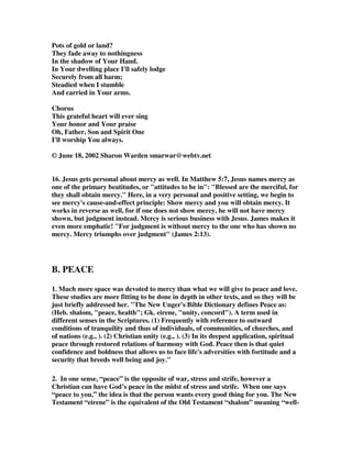 Pots of gold or land? 
They fade away to nothingness 
In the shadow of Your Hand. 
In Your dwelling place I'll safely lodge 
Securely from all harm; 
Steadied when I stumble 
And carried in Your arms. 
Chorus 
This grateful heart will ever sing 
Your honor and Your praise 
Oh, Father, Son and Spirit One 
I'll worship You always. 
© June 18, 2002 Sharon Warden smarwar@webtv.net 
16. Jesus gets personal about mercy as well. In Matthew 5:7, Jesus names mercy as 
one of the primary beatitudes, or "attitudes to be in": "Blessed are the merciful, for 
they shall obtain mercy." Here, in a very personal and positive setting, we begin to 
see mercy's cause-and-effect principle: Show mercy and you will obtain mercy. It 
works in reverse as well, for if one does not show mercy, he will not have mercy 
shown, but judgment instead. Mercy is serious business with Jesus. James makes it 
even more emphatic! "For judgment is without mercy to the one who has shown no 
mercy. Mercy triumphs over judgment" (James 2:13). 
B. PEACE 
1. Much more space was devoted to mercy than what we will give to peace and love. 
These studies are more fitting to be done in depth in other texts, and so they will be 
just briefly addressed her. "The New Unger's Bible Dictionary defines Peace as: 
(Heb. shalom, "peace, health"; Gk. eirene, "unity, concord"). A term used in 
different senses in the Scriptures. (1) Frequently with reference to outward 
conditions of tranquility and thus of individuals, of communities, of churches, and 
of nations (e.g., ). (2) Christian unity (e.g., ). (3) In its deepest application, spiritual 
peace through restored relations of harmony with God. Peace then is that quiet 
confidence and boldness that allows us to face life's adversities with fortitude and a 
security that breeds well being and joy." 
2. In one sense, “peace” is the opposite of war, stress and strife, however a 
Christian can have God’s peace in the midst of stress and strife. When one says 
“peace to you,” the idea is that the person wants every good thing for you. The New 
Testament “eirene” is the equivalent of the Old Testament “shalom” meaning “well- 
 