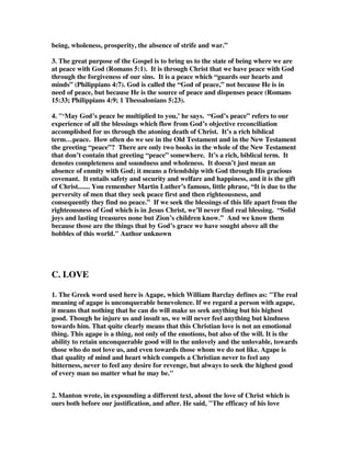being, wholeness, prosperity, the absence of strife and war.” 
3. The great purpose of the Gospel is to bring us to the state of being where we are 
at peace with God (Romans 5:1). It is through Christ that we have peace with God 
through the forgiveness of our sins. It is a peace which “guards our hearts and 
minds” (Philippians 4:7). God is called the “God of peace,” not because He is in 
need of peace, but because He is the source of peace and dispenses peace (Romans 
15:33; Philippians 4:9; 1 Thessalonians 5:23). 
4. "‘May God’s peace be multiplied to you,’ he says. “God’s peace” refers to our 
experience of all the blessings which flow from God’s objective reconciliation 
accomplished for us through the atoning death of Christ. It’s a rich biblical 
term…peace. How often do we see in the Old Testament and in the New Testament 
the greeting “peace”? There are only two books in the whole of the New Testament 
that don’t contain that greeting “peace” somewhere. It’s a rich, biblical term. It 
denotes completeness and soundness and wholeness. It doesn’t just mean an 
absence of enmity with God; it means a friendship with God through His gracious 
covenant. It entails safety and security and welfare and happiness, and it is the gift 
of Christ....... You remember Martin Luther’s famous, little phrase, “It is due to the 
perversity of men that they seek peace first and then righteousness, and 
consequently they find no peace.” If we seek the blessings of this life apart from the 
righteousness of God which is in Jesus Christ, we’ll never find real blessing. “Solid 
joys and lasting treasures none but Zion’s children know.” And we know them 
because those are the things that by God’s grace we have sought above all the 
bobbles of this world." Author unknown 
C. LOVE 
1. The Greek word used here is Agape, which William Barclay defines as: "The real 
meaning of agape is unconquerable benevolence. If we regard a person with agape, 
it means that nothing that he can do will make us seek anything but his highest 
good. Though he injure us and insult us, we will never feel anything but kindness 
towards him. That quite clearly means that this Christian love is not an emotional 
thing. This agape is a thing, not only of the emotions, but also of the will. It is the 
ability to retain unconquerable good will to the unlovely and the unlovable, towards 
those who do not love us, and even towards those whom we do not like. Agape is 
that quality of mind and heart which compels a Christian never to feel any 
bitterness, never to feel any desire for revenge, but always to seek the highest good 
of every man no matter what he may be." 
2. Manton wrote, in expounding a different text, about the love of Christ which is 
ours both before our justification, and after. He said, "The efficacy of his love 
 